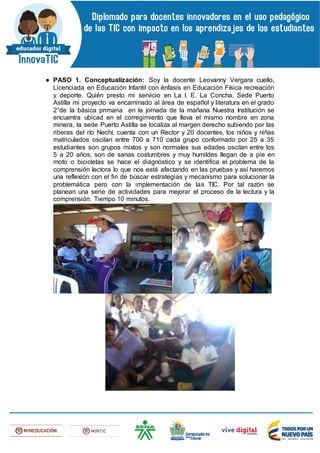 ● PASO 1. Conceptualización: Soy la docente Leovanny Vergara cuello,
Licenciada en Educación Infantil con énfasis en Educación Física recreación
y deporte. Quién presto mi servicio en La I. E. La Concha, Sede Puerto
Astilla mi proyecto va encaminado al área de español y literatura en el grado
2°de la básica primaria en la jornada de la mañana Nuestra Institución se
encuentra ubicad en el corregimiento que lleva el mismo nombre en zona
minera, la sede Puerto Astilla se localiza al margen derecho subiendo por las
riberas del río Nechí, cuenta con un Rector y 20 docentes, los niños y niñas
matriculados oscilan entre 700 a 710 cada grupo conformado por 25 a 35
estudiantes son grupos mixtos y son normales sus edades oscilan entre los
5 a 20 años, son de sanas costumbres y muy humildes llegan de a pie en
moto o bicicletas se hace el diagnóstico y se identifica el problema de la
comprensión lectora lo que nos está afectando en las pruebas y así haremos
una reflexión con el fin de búscar estrategias y mecanismo para solucionar la
problemática pero con la implementación de las TIC. Por tal razón se
planean una serie de actividades para mejorar el proceso de la lectura y la
comprensión. Tiempo 10 minutos.
 