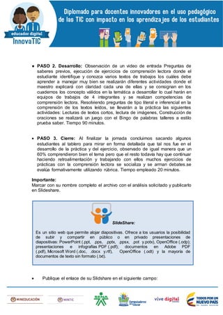 ● PASO 2. Desarrollo: Observación de un video de entrada Preguntas de
saberes previos, ejecución de ejercicios de comprensión lectora donde el
estudiante identifique y conozca varios textos de trabajos los cuáles debe
aprender a manejar muy bien se realizarán diferentes actividades donde el
maestro explicará con claridad cada una de ellas y se consignan en los
cuadernos los concepto válidos en la temática a desarrollar lo cual harán en
equipos de trabajos de 4 integrantes y se realizan competencias de
comprensión lectora. Resolviendo preguntas de tipo literal e inferencial en la
comprensión de los textos leídos, se llevarán a la práctica las siguientes
actividades: Lecturas de textos cortos, lectura de imágenes, Construcción de
oraciones se realizará un juego con el Bingo de palabras talleres a estilo
prueba saber. Tiempo 90 minutos.
 PASO 3. Cierre: Al finalizar la jornada concluimos sacando algunos
estudiantes al tablero para mirar en forma detallada que tal nos fue en el
desarrollo de la práctica y del ejercicio, observado de igual manera que un
60% comprendieron bien el tema pero que el resto todavía hay que continuar
haciendo retroalimentación y trabajando con ellos muchos ejercicios de
prácticas con la comprensión lectora se socializa y se arman debates.se
evalúa formativamente utilizando rúbrica. Tiempo empleado 20 minutos.
Importante:
Marcar con su nombre completo el archivo con el análisis solicitado y publicarlo
en Slideshare.
 Publique el enlace de su Slidshare en el siguiente campo:
SlideShare:
Es un sitio web que permite alojar diapositivas. Ofrece a los usuarios la posibilidad
de subir y compartir en público o en privado presentaciones de
diapositivas: PowerPoint (.ppt, .pps, .pptx, .ppsx, .pot y.potx), OpenOffice (.odp);
presentaciones e infografías PDF (.pdf); documentos en Adobe PDF
(.pdf), Microsoft Word (.doc, .docx y.rtf), OpenOffice (.odt) y la mayoría de
documentos de texto sin formato (.txt).
 