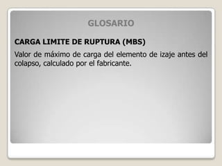 GLOSARIO
CARGA LIMITE DE RUPTURA (MBS)
Valor de máximo de carga del elemento de izaje antes del
colapso, calculado por el fabricante.
 