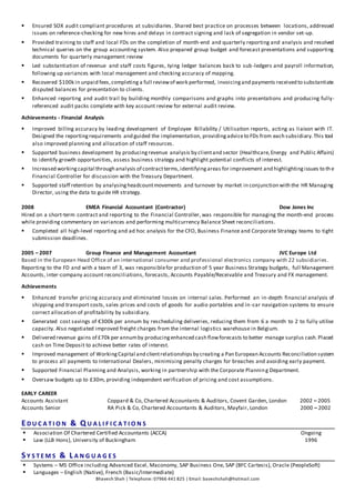 Bhavesh Shah | Telephone: 07966 441 825 | Email: baveshshah@hotmail.com
 Ensured SOX audit compliant procedures at subsidiaries. Shared best practice on processes between locations, addressed
issues on reference-checking for new hires and delays in contract signing and lack of segregation in vendor set-up.
 Provided training to staff and local FDs on the completion of month-end and quarterly reporting and analysis and resolved
technical queries on the group accounting system. Also prepared group budget and forecast presentations and supporting
documents for quarterly management review
 Led substantiation of revenue and staff costs figures, tying ledger balances back to sub-ledgers and payroll information,
following up variances with local management and checking accuracy of mapping.
 Recovered $100k in unpaid fees,completing a full reviewof work performed, invoicingand payments received to substantiate
disputed balances for presentation to clients.
 Enhanced reporting and audit trail by building monthly comparisons and graphs into presentations and producing fully-
referenced audit packs complete with key account review for external audit review.
Achievements - Financial Analysis
 Improved billing accuracy by leading development of Employee Billability / Utilisation reports, acting as liaison with IT.
Designed the reportingrequirements and guided the implementation, providingadviceto FDs from each subsidiary.This tool
also improved planning and allocation of staff resources.
 Supported business development by producingrevenue analysis by clientand sector (Healthcare,Energy and Public Affairs)
to identify growth opportunities, assess business strategy and highlight potential conflicts of interest.
 Increased workingcapital through analysis of contractterms,identifyingareas for improvement and highlightingissues to the
Financial Controller for discussion with the Treasury Department.
 Supported staff retention by analysingheadcountmovements and turnover by market in conjunction with the HR Managing
Director, using the data to guide HR strategy.
2008 EMEA Financial Accountant (Contractor) Dow Jones Inc
Hired on a short-term contract and reporting to the Financial Controller, was responsible for managing the month-end process
while providing commentary on variances and performing multicurrency Balance Sheet reconciliations.
 Completed all high-level reporting and ad hoc analysis for the CFO, Business Finance and Corporate Strategy teams to tight
submission deadlines.
2005 – 2007 Group Finance and Management Accountant JVC Europe Ltd
Based in the European Head Office of an international consumer and professional electronics company with 22 subsidiaries.
Reporting to the FD and with a team of 3, was responsiblefor production of 5 year Business Strategy budgets, full Management
Accounts, inter-company account reconciliations, forecasts, Accounts Payable/Receivable and Treasury and FX management.
Achievements
 Enhanced transfer pricing accuracy and eliminated losses on internal sales. Performed an in-depth financial analysis of
shipping and transport costs, sales prices and costs of goods for audio portables and in-car navigation systems to ensure
correct allocation of profitability by subsidiary.
 Generated cost savings of €300k per annum by rescheduling deliveries, reducing them from 6 a month to 2 to fully utilise
capacity. Also negotiated improved freight charges from the internal logistics warehouse in Belgium.
 Delivered revenue gains of £70k per annumby producingenhanced cash flowforecasts to better manage surplus cash.Placed
cash on Time Deposit to achieve better rates of interest.
 Improved management of WorkingCapital and clientrelationshipsby creating a Pan European Accounts Reconciliation system
to process all payments to International Dealers, minimising penalty charges for breaches and avoiding early payment.
 Supported Financial Planning and Analysis, working in partnership with the Corporate Planning Department.
 Oversaw budgets up to £30m, providing independent verification of pricing and cost assumptions.
EARLY CAREER
Accounts Assistant Coppard & Co, Chartered Accountants & Auditors, Covent Garden, London 2002 – 2005
Accounts Senior RA Pick & Co, Chartered Accountants & Auditors, Mayfair, London 2000 – 2002
ED U C A T I O N & Q U A L I F I C A T I O N S
 Association Of Chartered Certified Accountants (ACCA) Ongoing
 Law (LLB Hons), University of Buckingham 1996
S Y S T E M S & L A N G U A G E S
 Systems – MS Office including Advanced Excel, Maconomy, SAP Business One, SAP (BFC Cartesis), Oracle (PeopleSoft)
 Languages – English (Native), French (Basic/Intermediate)
 