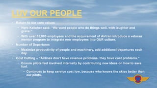 • Return to our core values
• Herb Kelleher said: “We want people who do things well, with laughter and
grace.”
• With over 35,000 employees and the acquirement of Airtran introduce a veteran
mentor program to integrate new employees into OUR culture.
• Number of Departures
• Maximize productivity of people and machinery, add additional departures each
day.
• Cost Cutting – “Airlines don’t have revenue problems, they have cost problems.”
• Ensure pilots feel involved internally by contributing new ideas on how to save
fuel.
• Continues to keep service cost low, because who knows the skies better than
our pilots.
LUV OUR PEOPLE
 