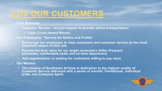 • Core Business
• Customer Service – we just happen to provide airline transportation.
• Triple Crown Award Winner
• Our Philosophy- “Service for Smiles and Profits”
• Encourage our employees to treat customers and customer service as the most
important aspect of their job.
• Provide the best value for our target consumers dollar (frequent
schedules, comfortable seats and on-time departures).
• Add segmentation in seating for customers willing to pay more.
• Our Mission
• The mission of Southwest Airlines is dedication to the highest quality of
Customer Service delivered with a sense of warmth, friendliness, individual
pride, and Company Spirit.
LUV OUR CUSTOMERS
 