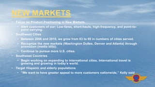• Focus on Product Positioning in New Markets.
• Alert customers of our: Low-fares, short-hauls, high-frequency, and point-to-
point carrying.
• Southwest Cities
• Between 2006 and 2010, we grew from 63 to 69 in numbers of cities served.
• Recognize the new markets (Washington Dulles, Denver and Atlanta) through
promotion (media blitz).
• Continue to pursue more U.S. cities.
• Southwest Countries
• Begin working on expanding to international cities. International travel is
growing and growing in today’s world.
• Target Hispanic and elderly populations
• “We want to have greater appeal to more customers nationwide,” Kelly said.
NEW MARKETS
 