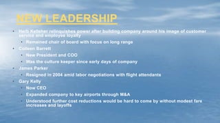 NEW LEADERSHIP
• Herb Kelleher relinquishes power after building company around his image of customer
service and employee loyalty
• Remained chair of board with focus on long range
• Colleen Barrett
• New President and COO
• Was the culture keeper since early days of company
• James Parker
• Resigned in 2004 amid labor negotiations with flight attendants
• Gary Kelly
• Now CEO
• Expanded company to key airports through M&A
• Understood further cost reductions would be hard to come by without modest fare
increases and layoffs
 