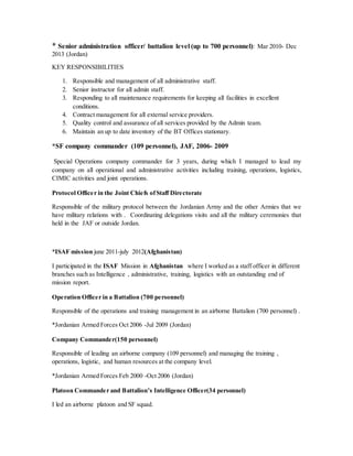 * Senior administration officer/ battalion level (up to 700 personnel): Mar 2010- Dec
2013 (Jordan)
KEY RESPONSIBILITIES
1. Responsible and management of all administrative staff.
2. Senior instructor for all admin staff.
3. Responding to all maintenance requirements for keeping all facilities in excellent
conditions.
4. Contract management for all external service providers.
5. Quality control and assurance of all services provided by the Admin team.
6. Maintain an up to date inventory of the BT Offices stationary.
*SF company commander (109 personnel), JAF, 2006- 2009
Special Operations company commander for 3 years, during which I managed to lead my
company on all operational and administrative activities including training, operations, logistics,
CIMIC activities and joint operations.
Protocol Officer in the Joint Chiefs ofStaff Directorate
Responsible of the military protocol between the Jordanian Army and the other Armies that we
have military relations with . Coordinating delegations visits and all the military ceremonies that
held in the JAF or outside Jordan.
*ISAF mission june 2011-july 2012(Afghanistan)
I participated in the ISAF Mission in Afghanistan where I worked as a staff officer in different
branches such as Intelligence , administrative, training, logistics with an outstanding end of
mission report.
Operation Officer in a Battalion (700 personnel)
Responsible of the operations and training management in an airborne Battalion (700 personnel) .
*Jordanian Armed Forces Oct 2006 -Jul 2009 (Jordan)
Company Commander(150 personnel)
Responsible of leading an airborne company (109 personnel) and managing the training ,
operations, logistic, and human resources at the company level.
*Jordanian Armed Forces Feb 2000 -Oct 2006 (Jordan)
Platoon Commander and Battalion’s Intelligence Officer(34 personnel)
I led an airborne platoon and SF squad.
 