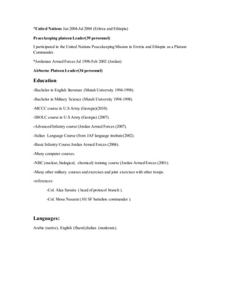 *United Nations Jan 2004-Jul 2004 (Eritrea and Ethiopia)
Peacekeeping platoon Leader(39 personnel)
I participated in the United Nations Peacekeeping Mission in Eretria and Ethiopia as a Platoon
Commander.
*Jordanian Armed Forces Jul 1998-Feb 2002 (Jordan)
Airborne Platoon Leader(34 personnel)
Education:
-Bachelor in English literature (Mutah University 1994-1998).
-Bachelor in Military Science (Mutah University 1994-1998).
-MCCC course in U.S Army (Georgia)(2010).
-IBOLC course in U.S Army (Georgia) (2007).
-Advanced Infantry course (Jordan Armed Forces (2007).
-Italian Language Course (from JAF language institute(2002).
-Basic Infantry Course Jordan Armed Forces (2006).
-Many computer courses.
-NBC (nuclear, biological, chemical) training course (Jordan Armed Forces (2001).
-Many other military courses and exercises and joint exercises with other troops.
-references:
-Col. Alaa Saraira ( head of protocol branch ).
-Col. Mosa Nasarat (101 SF battalion commander ).
Languages:
Arabic (native), English (fluent),Italian (moderate).
 