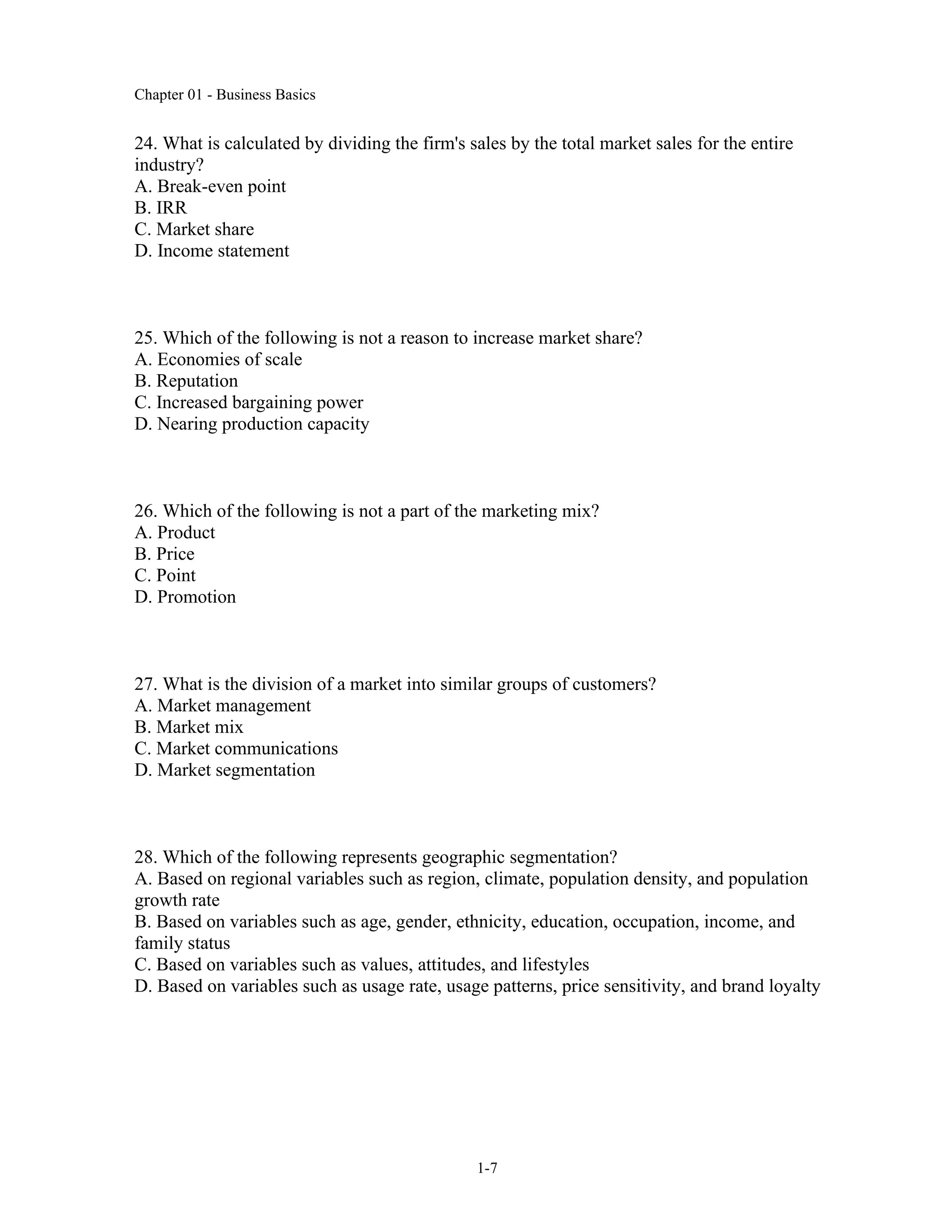 Chapter 01 - Business Basics
1-7
24. What is calculated by dividing the firm's sales by the total market sales for the entire
industry?
A. Break-even point
B. IRR
C. Market share
D. Income statement
25. Which of the following is not a reason to increase market share?
A. Economies of scale
B. Reputation
C. Increased bargaining power
D. Nearing production capacity
26. Which of the following is not a part of the marketing mix?
A. Product
B. Price
C. Point
D. Promotion
27. What is the division of a market into similar groups of customers?
A. Market management
B. Market mix
C. Market communications
D. Market segmentation
28. Which of the following represents geographic segmentation?
A. Based on regional variables such as region, climate, population density, and population
growth rate
B. Based on variables such as age, gender, ethnicity, education, occupation, income, and
family status
C. Based on variables such as values, attitudes, and lifestyles
D. Based on variables such as usage rate, usage patterns, price sensitivity, and brand loyalty
 