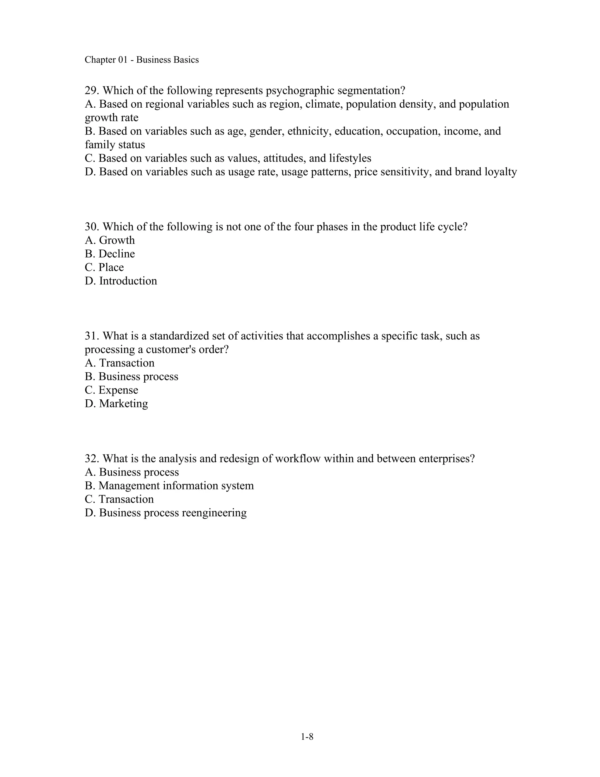 Chapter 01 - Business Basics
1-8
29. Which of the following represents psychographic segmentation?
A. Based on regional variables such as region, climate, population density, and population
growth rate
B. Based on variables such as age, gender, ethnicity, education, occupation, income, and
family status
C. Based on variables such as values, attitudes, and lifestyles
D. Based on variables such as usage rate, usage patterns, price sensitivity, and brand loyalty
30. Which of the following is not one of the four phases in the product life cycle?
A. Growth
B. Decline
C. Place
D. Introduction
31. What is a standardized set of activities that accomplishes a specific task, such as
processing a customer's order?
A. Transaction
B. Business process
C. Expense
D. Marketing
32. What is the analysis and redesign of workflow within and between enterprises?
A. Business process
B. Management information system
C. Transaction
D. Business process reengineering
 