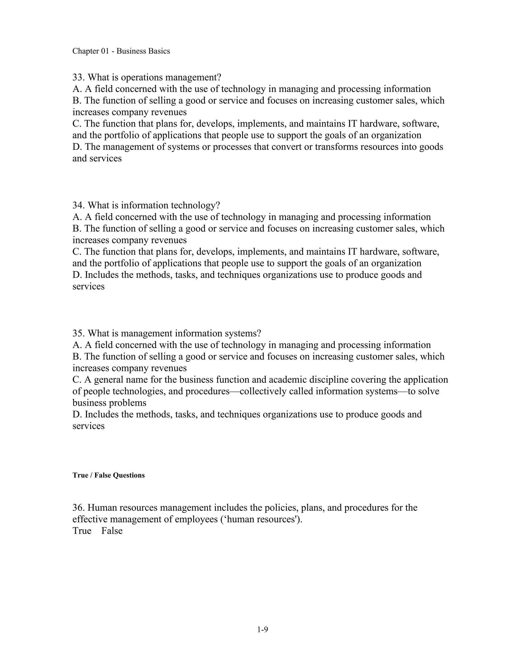 Chapter 01 - Business Basics
1-9
33. What is operations management?
A. A field concerned with the use of technology in managing and processing information
B. The function of selling a good or service and focuses on increasing customer sales, which
increases company revenues
C. The function that plans for, develops, implements, and maintains IT hardware, software,
and the portfolio of applications that people use to support the goals of an organization
D. The management of systems or processes that convert or transforms resources into goods
and services
34. What is information technology?
A. A field concerned with the use of technology in managing and processing information
B. The function of selling a good or service and focuses on increasing customer sales, which
increases company revenues
C. The function that plans for, develops, implements, and maintains IT hardware, software,
and the portfolio of applications that people use to support the goals of an organization
D. Includes the methods, tasks, and techniques organizations use to produce goods and
services
35. What is management information systems?
A. A field concerned with the use of technology in managing and processing information
B. The function of selling a good or service and focuses on increasing customer sales, which
increases company revenues
C. A general name for the business function and academic discipline covering the application
of people technologies, and procedures—collectively called information systems—to solve
business problems
D. Includes the methods, tasks, and techniques organizations use to produce goods and
services
True / False Questions
36. Human resources management includes the policies, plans, and procedures for the
effective management of employees (‘human resources').
True False
 