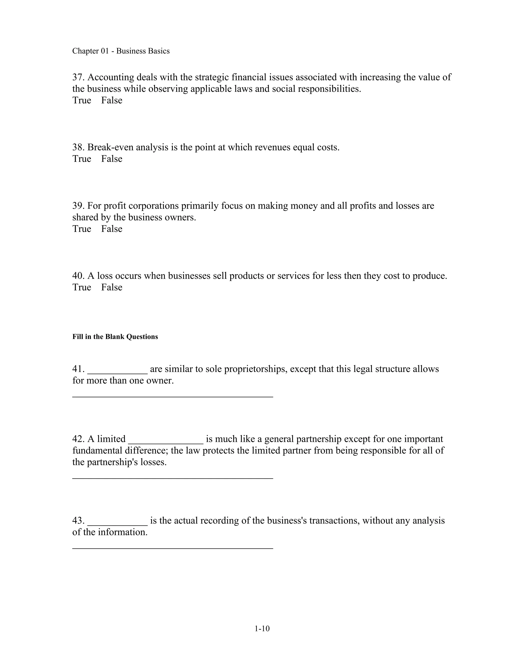 Chapter 01 - Business Basics
1-10
37. Accounting deals with the strategic financial issues associated with increasing the value of
the business while observing applicable laws and social responsibilities.
True False
38. Break-even analysis is the point at which revenues equal costs.
True False
39. For profit corporations primarily focus on making money and all profits and losses are
shared by the business owners.
True False
40. A loss occurs when businesses sell products or services for less then they cost to produce.
True False
Fill in the Blank Questions
41. ____________ are similar to sole proprietorships, except that this legal structure allows
for more than one owner.
________________________________________
42. A limited _______________ is much like a general partnership except for one important
fundamental difference; the law protects the limited partner from being responsible for all of
the partnership's losses.
________________________________________
43. ____________ is the actual recording of the business's transactions, without any analysis
of the information.
________________________________________
 