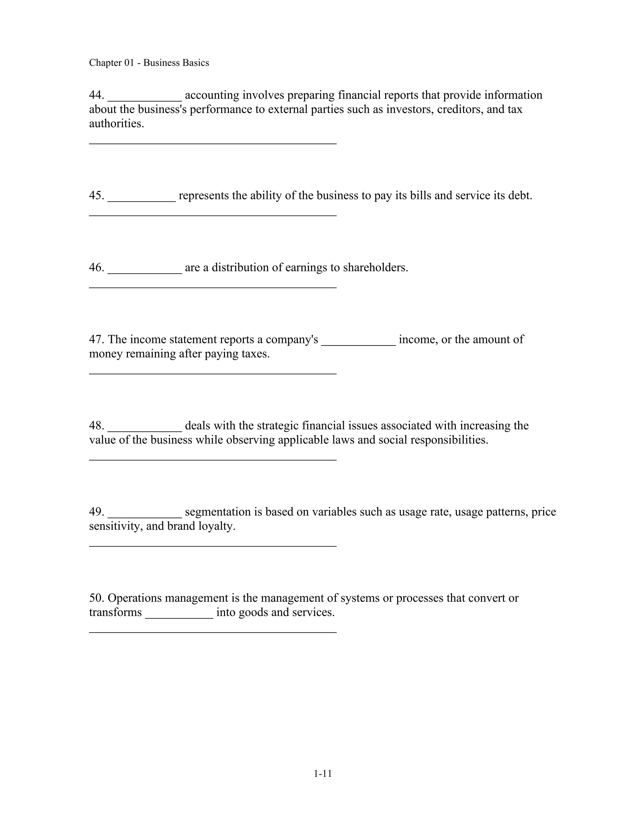 Chapter 01 - Business Basics
1-11
44. ____________ accounting involves preparing financial reports that provide information
about the business's performance to external parties such as investors, creditors, and tax
authorities.
________________________________________
45. ___________ represents the ability of the business to pay its bills and service its debt.
________________________________________
46. ____________ are a distribution of earnings to shareholders.
________________________________________
47. The income statement reports a company's ____________ income, or the amount of
money remaining after paying taxes.
________________________________________
48. ____________ deals with the strategic financial issues associated with increasing the
value of the business while observing applicable laws and social responsibilities.
________________________________________
49. ____________ segmentation is based on variables such as usage rate, usage patterns, price
sensitivity, and brand loyalty.
________________________________________
50. Operations management is the management of systems or processes that convert or
transforms ___________ into goods and services.
________________________________________
 