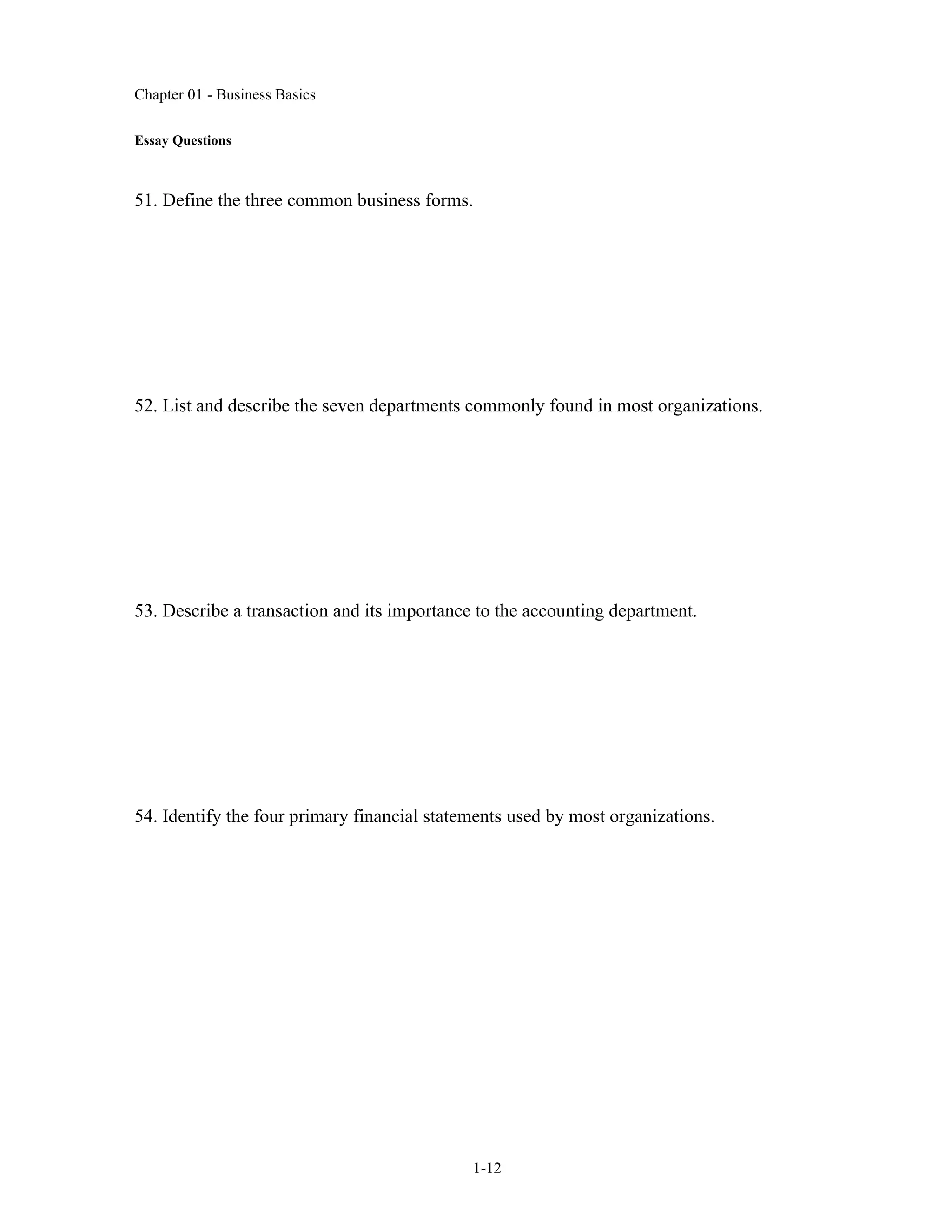 Chapter 01 - Business Basics
1-12
Essay Questions
51. Define the three common business forms.
52. List and describe the seven departments commonly found in most organizations.
53. Describe a transaction and its importance to the accounting department.
54. Identify the four primary financial statements used by most organizations.
 