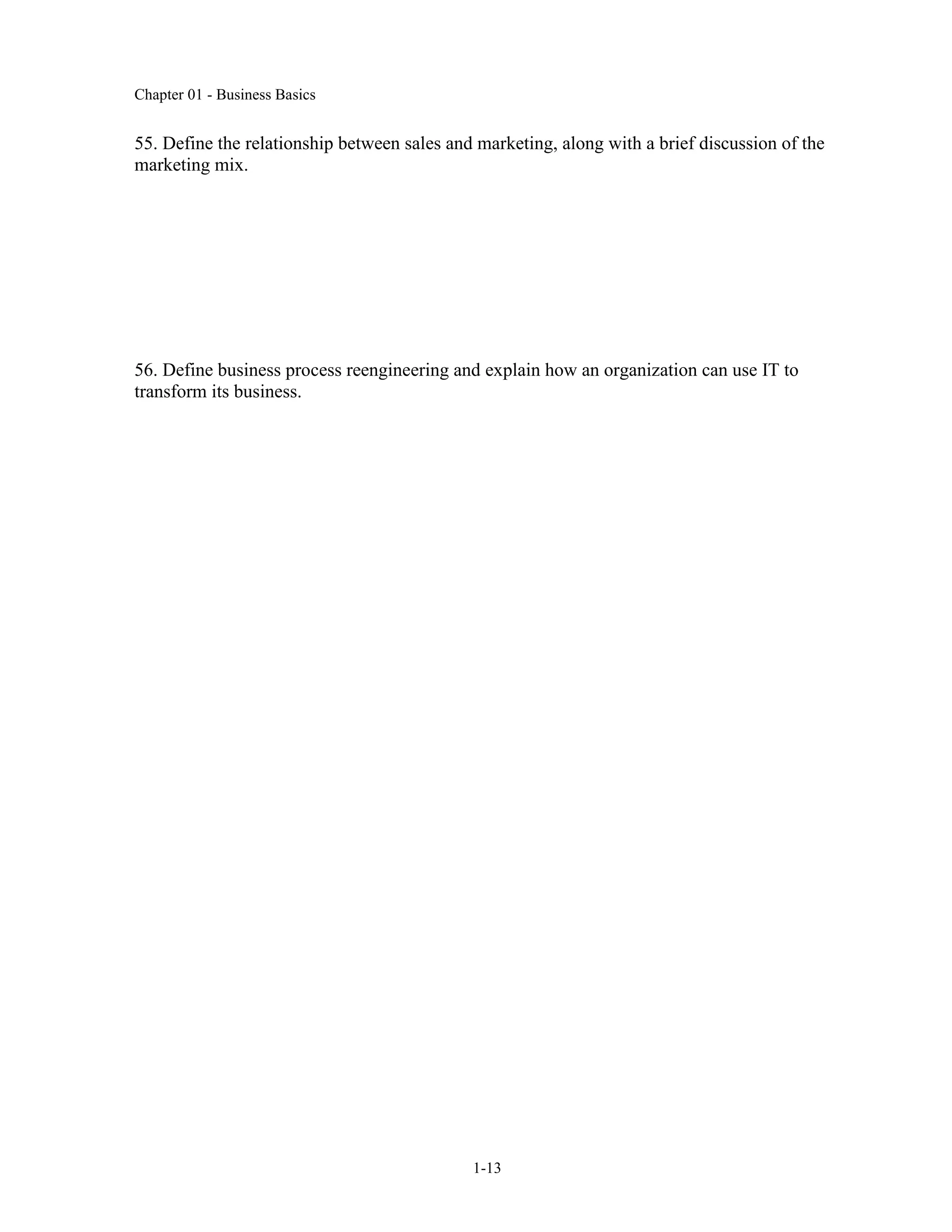 Chapter 01 - Business Basics
1-13
55. Define the relationship between sales and marketing, along with a brief discussion of the
marketing mix.
56. Define business process reengineering and explain how an organization can use IT to
transform its business.
 