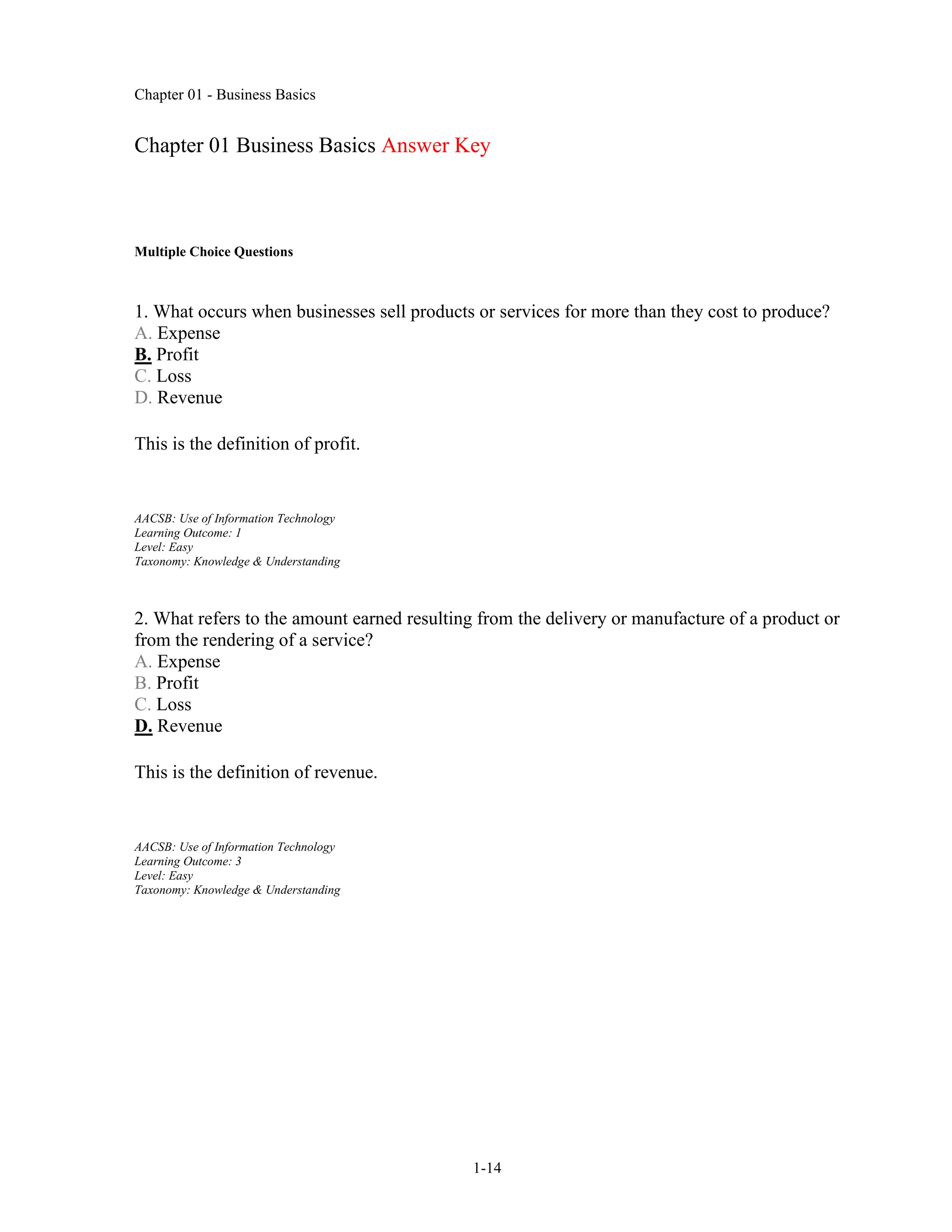 Chapter 01 - Business Basics
1-14
Chapter 01 Business Basics Answer Key
Multiple Choice Questions
1. What occurs when businesses sell products or services for more than they cost to produce?
A. Expense
B. Profit
C. Loss
D. Revenue
This is the definition of profit.
AACSB: Use of Information Technology
Learning Outcome: 1
Level: Easy
Taxonomy: Knowledge & Understanding
2. What refers to the amount earned resulting from the delivery or manufacture of a product or
from the rendering of a service?
A. Expense
B. Profit
C. Loss
D. Revenue
This is the definition of revenue.
AACSB: Use of Information Technology
Learning Outcome: 3
Level: Easy
Taxonomy: Knowledge & Understanding
 