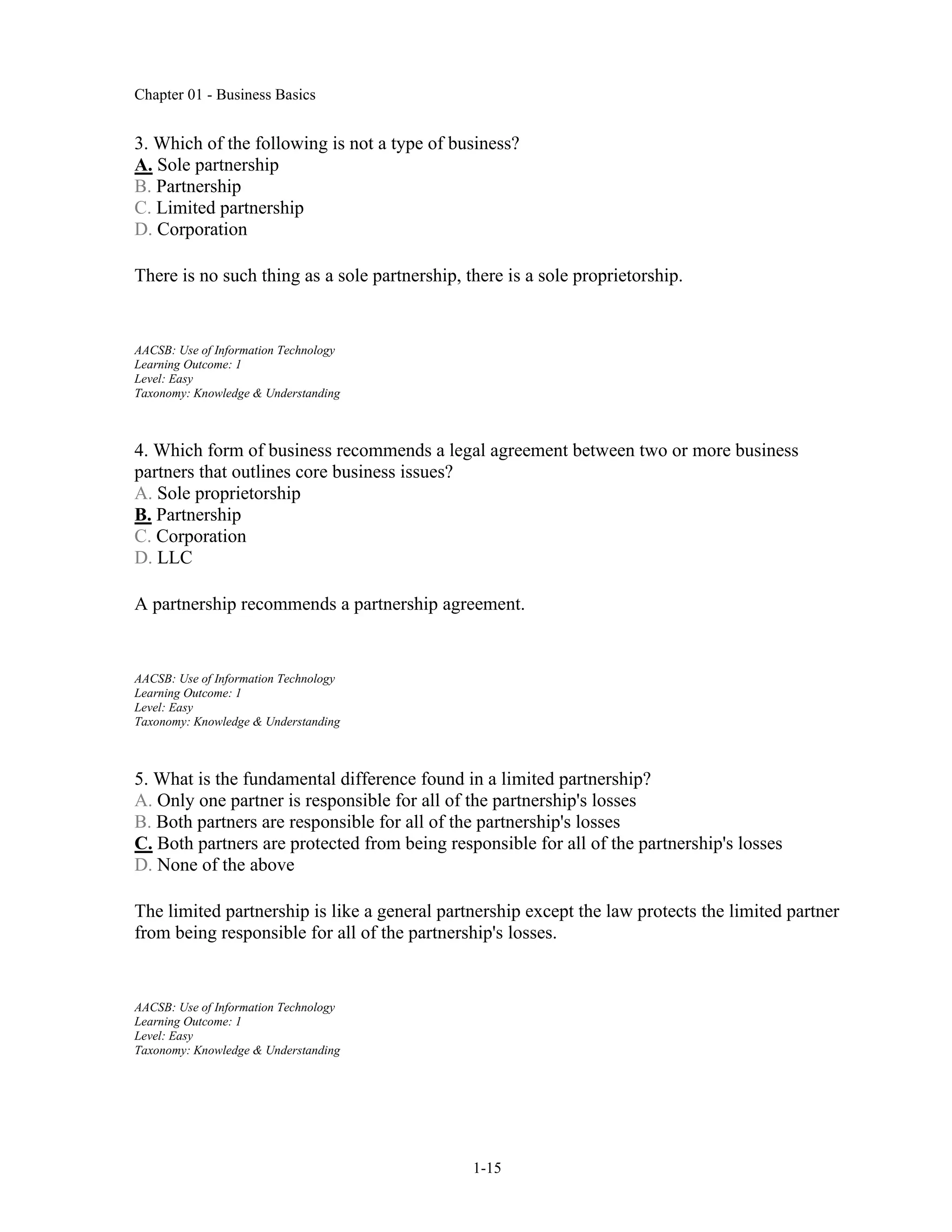 Chapter 01 - Business Basics
1-15
3. Which of the following is not a type of business?
A. Sole partnership
B. Partnership
C. Limited partnership
D. Corporation
There is no such thing as a sole partnership, there is a sole proprietorship.
AACSB: Use of Information Technology
Learning Outcome: 1
Level: Easy
Taxonomy: Knowledge & Understanding
4. Which form of business recommends a legal agreement between two or more business
partners that outlines core business issues?
A. Sole proprietorship
B. Partnership
C. Corporation
D. LLC
A partnership recommends a partnership agreement.
AACSB: Use of Information Technology
Learning Outcome: 1
Level: Easy
Taxonomy: Knowledge & Understanding
5. What is the fundamental difference found in a limited partnership?
A. Only one partner is responsible for all of the partnership's losses
B. Both partners are responsible for all of the partnership's losses
C. Both partners are protected from being responsible for all of the partnership's losses
D. None of the above
The limited partnership is like a general partnership except the law protects the limited partner
from being responsible for all of the partnership's losses.
AACSB: Use of Information Technology
Learning Outcome: 1
Level: Easy
Taxonomy: Knowledge & Understanding
 