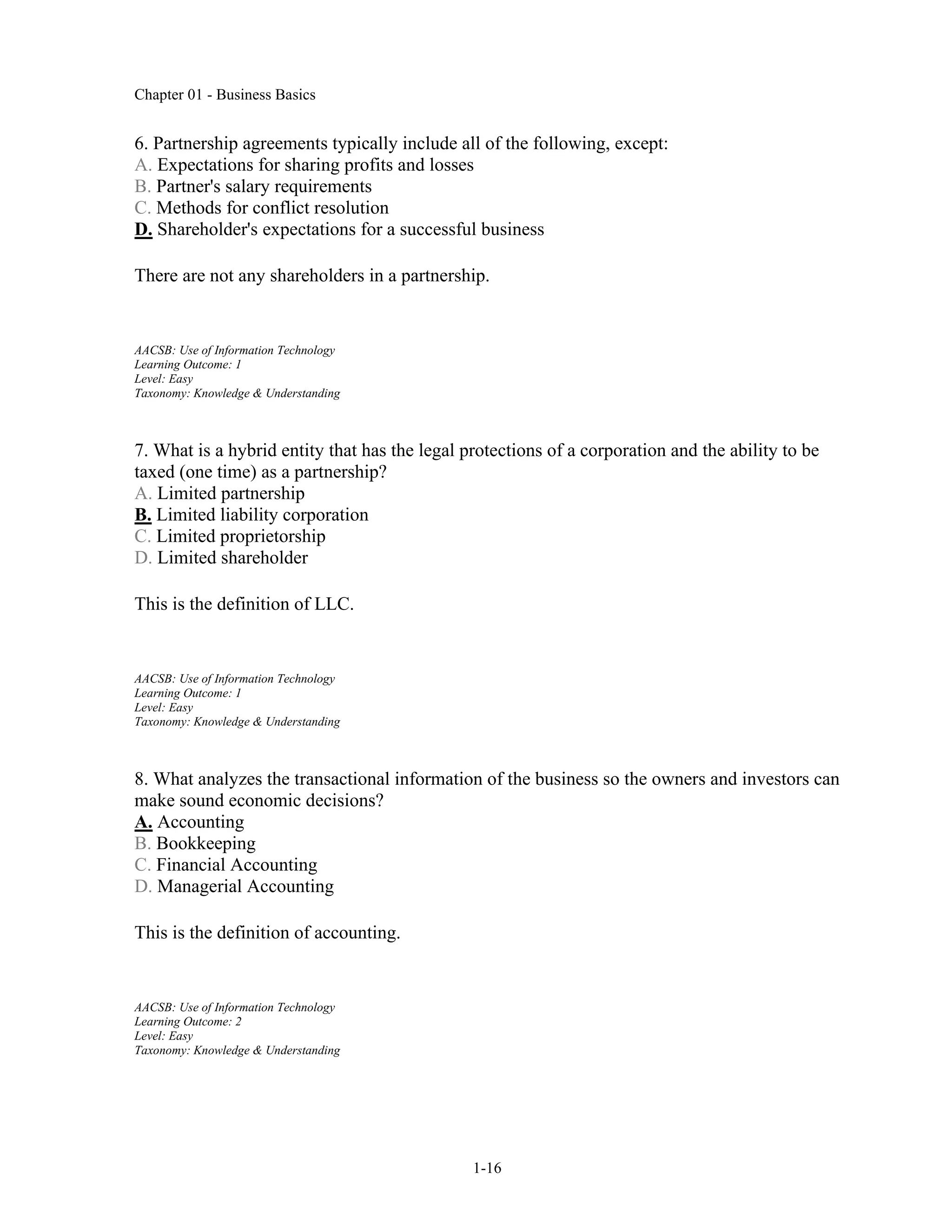 Chapter 01 - Business Basics
1-16
6. Partnership agreements typically include all of the following, except:
A. Expectations for sharing profits and losses
B. Partner's salary requirements
C. Methods for conflict resolution
D. Shareholder's expectations for a successful business
There are not any shareholders in a partnership.
AACSB: Use of Information Technology
Learning Outcome: 1
Level: Easy
Taxonomy: Knowledge & Understanding
7. What is a hybrid entity that has the legal protections of a corporation and the ability to be
taxed (one time) as a partnership?
A. Limited partnership
B. Limited liability corporation
C. Limited proprietorship
D. Limited shareholder
This is the definition of LLC.
AACSB: Use of Information Technology
Learning Outcome: 1
Level: Easy
Taxonomy: Knowledge & Understanding
8. What analyzes the transactional information of the business so the owners and investors can
make sound economic decisions?
A. Accounting
B. Bookkeeping
C. Financial Accounting
D. Managerial Accounting
This is the definition of accounting.
AACSB: Use of Information Technology
Learning Outcome: 2
Level: Easy
Taxonomy: Knowledge & Understanding
 