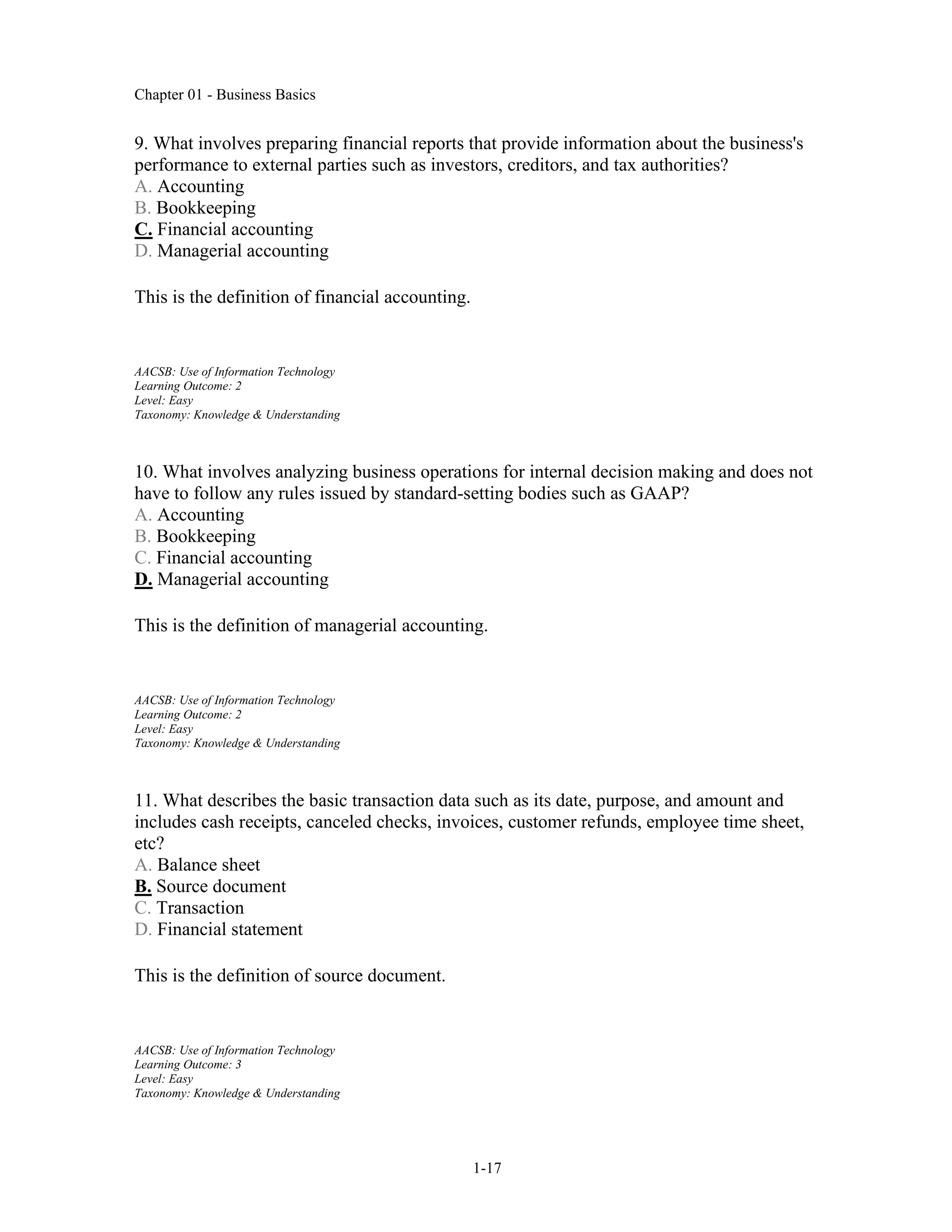 Chapter 01 - Business Basics
1-17
9. What involves preparing financial reports that provide information about the business's
performance to external parties such as investors, creditors, and tax authorities?
A. Accounting
B. Bookkeeping
C. Financial accounting
D. Managerial accounting
This is the definition of financial accounting.
AACSB: Use of Information Technology
Learning Outcome: 2
Level: Easy
Taxonomy: Knowledge & Understanding
10. What involves analyzing business operations for internal decision making and does not
have to follow any rules issued by standard-setting bodies such as GAAP?
A. Accounting
B. Bookkeeping
C. Financial accounting
D. Managerial accounting
This is the definition of managerial accounting.
AACSB: Use of Information Technology
Learning Outcome: 2
Level: Easy
Taxonomy: Knowledge & Understanding
11. What describes the basic transaction data such as its date, purpose, and amount and
includes cash receipts, canceled checks, invoices, customer refunds, employee time sheet,
etc?
A. Balance sheet
B. Source document
C. Transaction
D. Financial statement
This is the definition of source document.
AACSB: Use of Information Technology
Learning Outcome: 3
Level: Easy
Taxonomy: Knowledge & Understanding
 