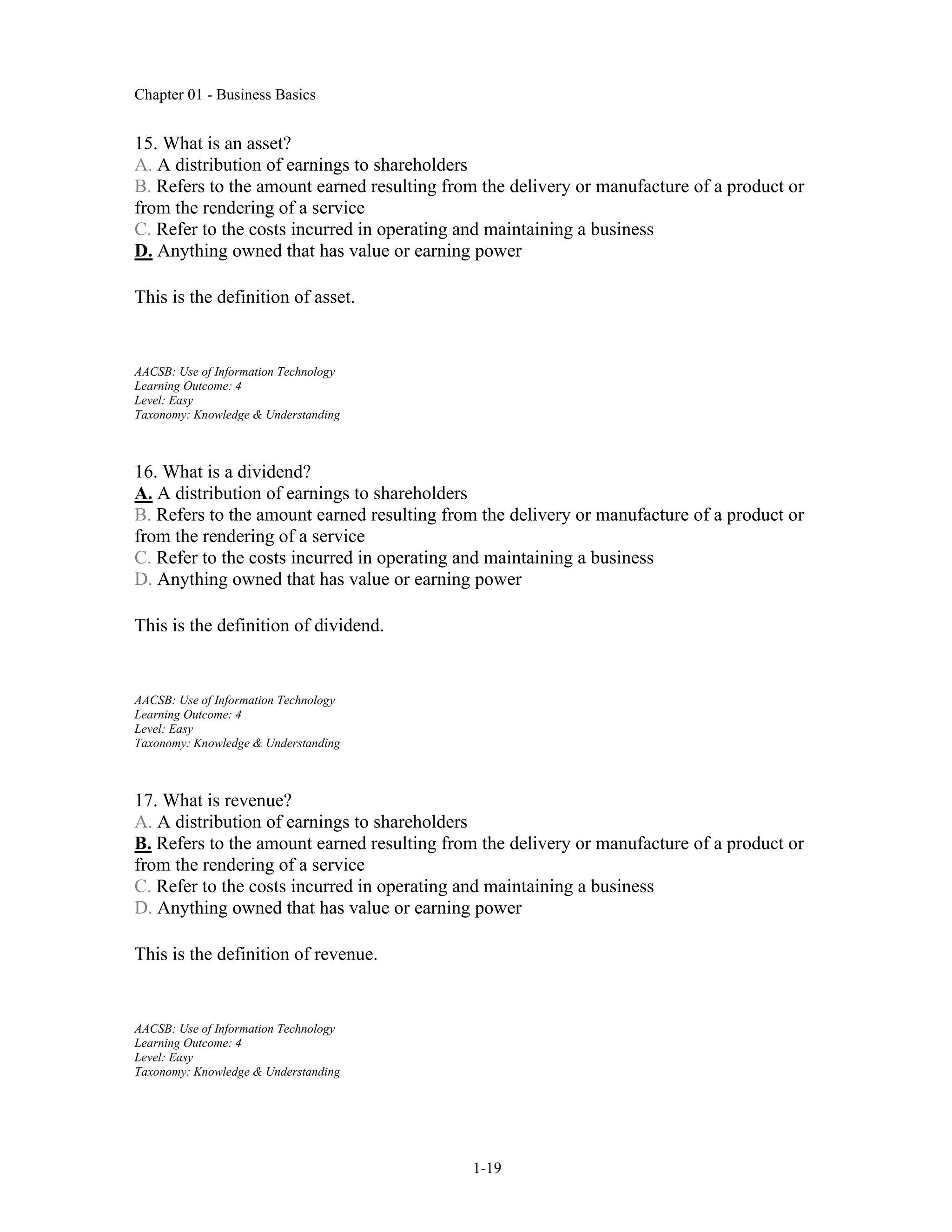 Chapter 01 - Business Basics
1-19
15. What is an asset?
A. A distribution of earnings to shareholders
B. Refers to the amount earned resulting from the delivery or manufacture of a product or
from the rendering of a service
C. Refer to the costs incurred in operating and maintaining a business
D. Anything owned that has value or earning power
This is the definition of asset.
AACSB: Use of Information Technology
Learning Outcome: 4
Level: Easy
Taxonomy: Knowledge & Understanding
16. What is a dividend?
A. A distribution of earnings to shareholders
B. Refers to the amount earned resulting from the delivery or manufacture of a product or
from the rendering of a service
C. Refer to the costs incurred in operating and maintaining a business
D. Anything owned that has value or earning power
This is the definition of dividend.
AACSB: Use of Information Technology
Learning Outcome: 4
Level: Easy
Taxonomy: Knowledge & Understanding
17. What is revenue?
A. A distribution of earnings to shareholders
B. Refers to the amount earned resulting from the delivery or manufacture of a product or
from the rendering of a service
C. Refer to the costs incurred in operating and maintaining a business
D. Anything owned that has value or earning power
This is the definition of revenue.
AACSB: Use of Information Technology
Learning Outcome: 4
Level: Easy
Taxonomy: Knowledge & Understanding
 
