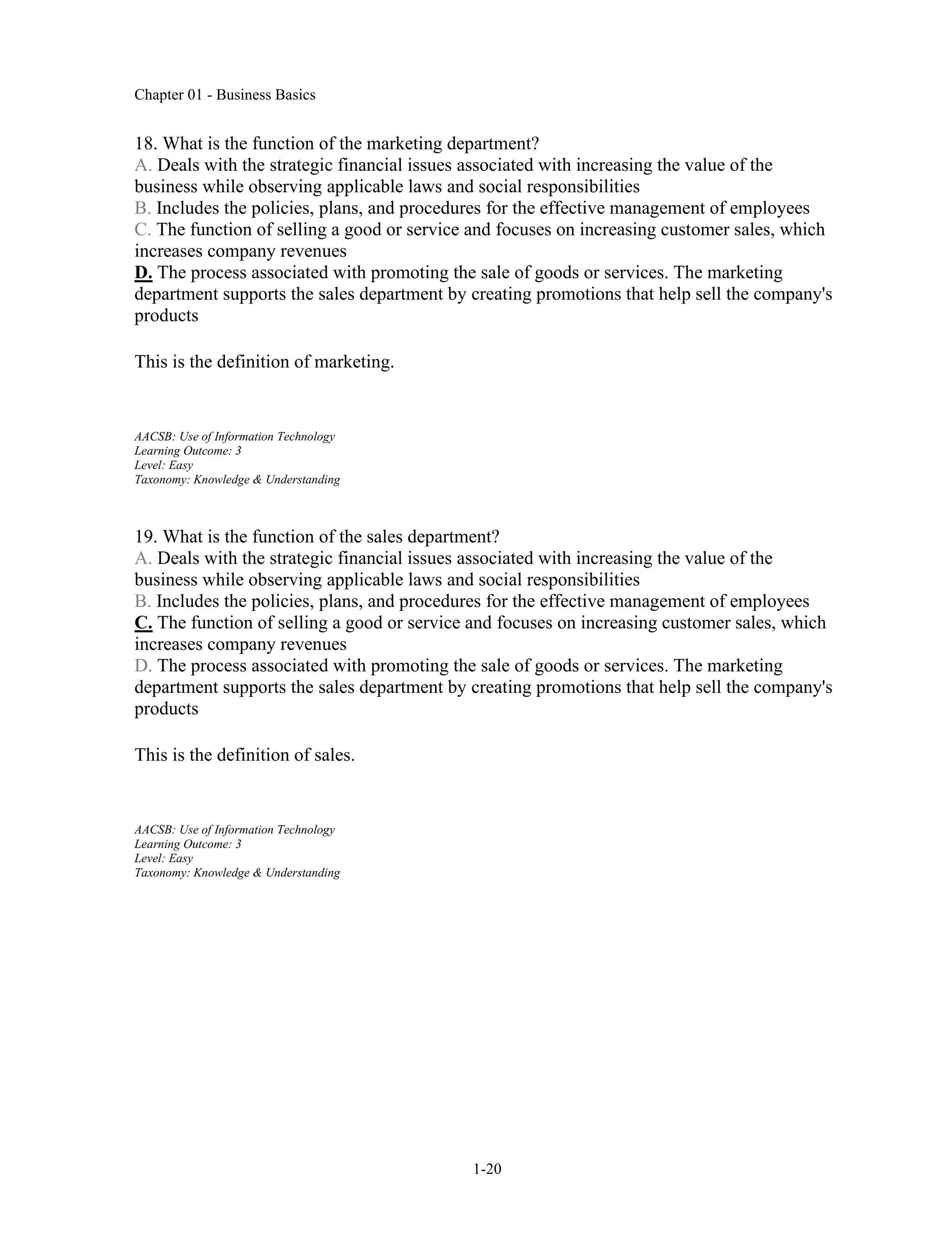 Chapter 01 - Business Basics
1-20
18. What is the function of the marketing department?
A. Deals with the strategic financial issues associated with increasing the value of the
business while observing applicable laws and social responsibilities
B. Includes the policies, plans, and procedures for the effective management of employees
C. The function of selling a good or service and focuses on increasing customer sales, which
increases company revenues
D. The process associated with promoting the sale of goods or services. The marketing
department supports the sales department by creating promotions that help sell the company's
products
This is the definition of marketing.
AACSB: Use of Information Technology
Learning Outcome: 3
Level: Easy
Taxonomy: Knowledge & Understanding
19. What is the function of the sales department?
A. Deals with the strategic financial issues associated with increasing the value of the
business while observing applicable laws and social responsibilities
B. Includes the policies, plans, and procedures for the effective management of employees
C. The function of selling a good or service and focuses on increasing customer sales, which
increases company revenues
D. The process associated with promoting the sale of goods or services. The marketing
department supports the sales department by creating promotions that help sell the company's
products
This is the definition of sales.
AACSB: Use of Information Technology
Learning Outcome: 3
Level: Easy
Taxonomy: Knowledge & Understanding
 