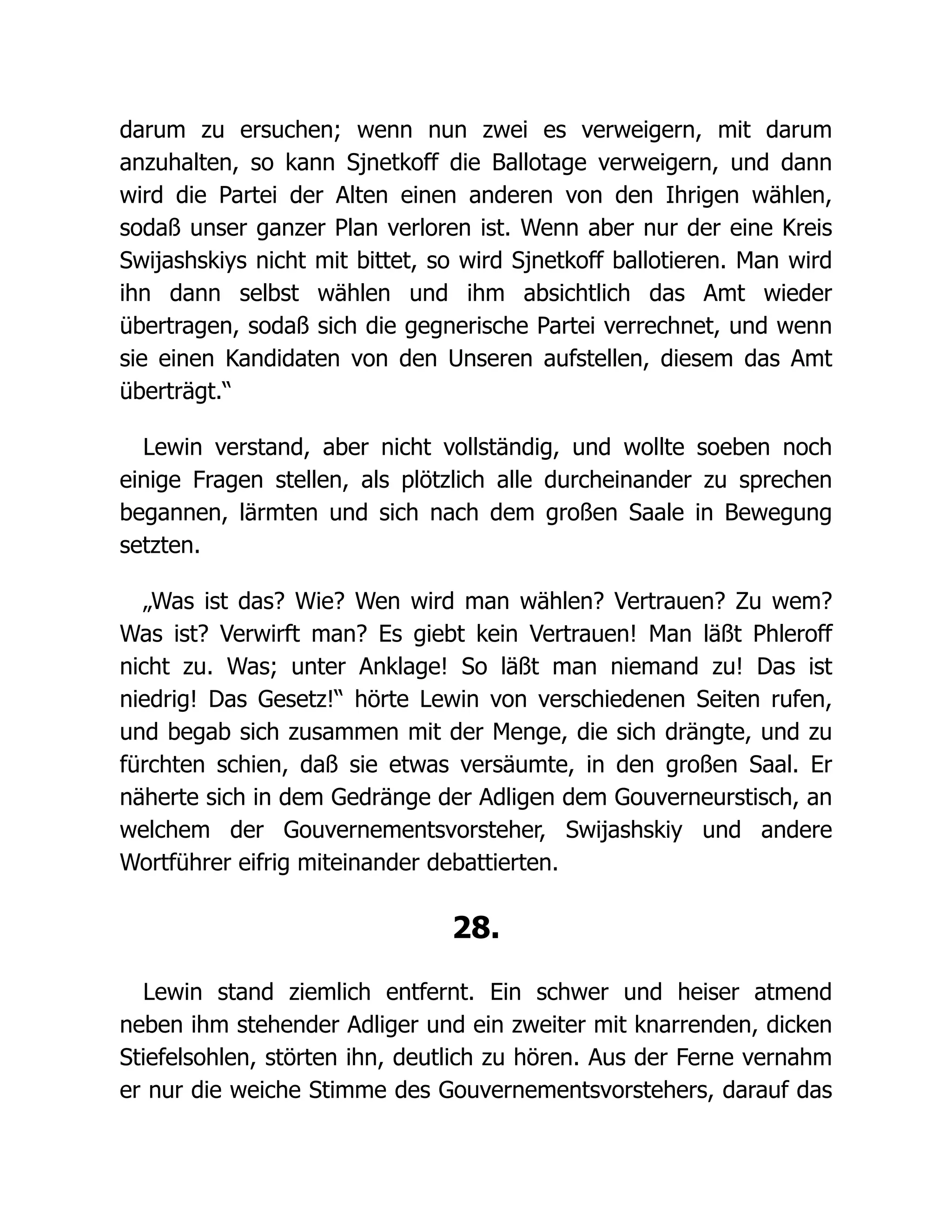 darum zu ersuchen; wenn nun zwei es verweigern, mit darum
anzuhalten, so kann Sjnetkoff die Ballotage verweigern, und dann
wird die Partei der Alten einen anderen von den Ihrigen wählen,
sodaß unser ganzer Plan verloren ist. Wenn aber nur der eine Kreis
Swijashskiys nicht mit bittet, so wird Sjnetkoff ballotieren. Man wird
ihn dann selbst wählen und ihm absichtlich das Amt wieder
übertragen, sodaß sich die gegnerische Partei verrechnet, und wenn
sie einen Kandidaten von den Unseren aufstellen, diesem das Amt
überträgt.“
Lewin verstand, aber nicht vollständig, und wollte soeben noch
einige Fragen stellen, als plötzlich alle durcheinander zu sprechen
begannen, lärmten und sich nach dem großen Saale in Bewegung
setzten.
„Was ist das? Wie? Wen wird man wählen? Vertrauen? Zu wem?
Was ist? Verwirft man? Es giebt kein Vertrauen! Man läßt Phleroff
nicht zu. Was; unter Anklage! So läßt man niemand zu! Das ist
niedrig! Das Gesetz!“ hörte Lewin von verschiedenen Seiten rufen,
und begab sich zusammen mit der Menge, die sich drängte, und zu
fürchten schien, daß sie etwas versäumte, in den großen Saal. Er
näherte sich in dem Gedränge der Adligen dem Gouverneurstisch, an
welchem der Gouvernementsvorsteher, Swijashskiy und andere
Wortführer eifrig miteinander debattierten.
28.
Lewin stand ziemlich entfernt. Ein schwer und heiser atmend
neben ihm stehender Adliger und ein zweiter mit knarrenden, dicken
Stiefelsohlen, störten ihn, deutlich zu hören. Aus der Ferne vernahm
er nur die weiche Stimme des Gouvernementsvorstehers, darauf das
 