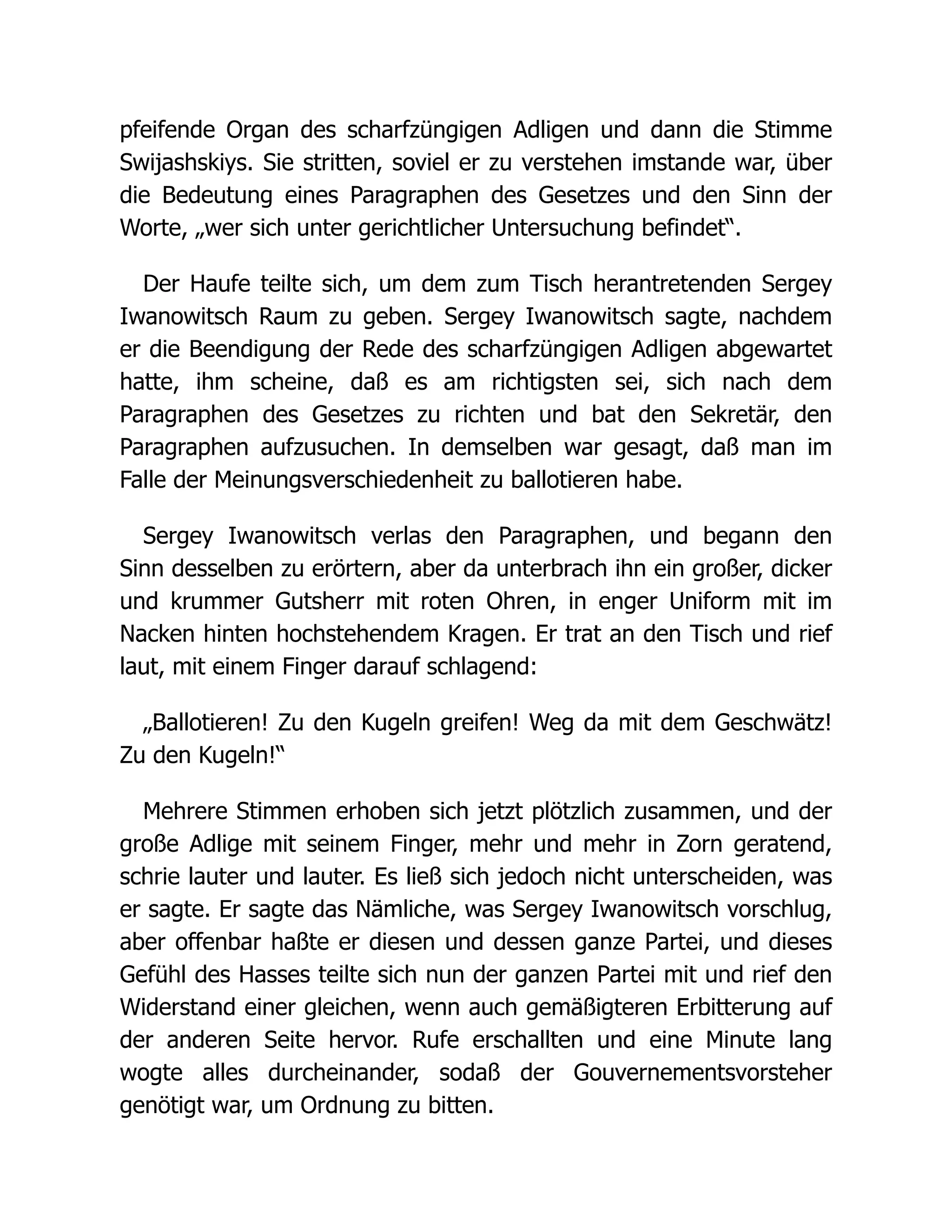 pfeifende Organ des scharfzüngigen Adligen und dann die Stimme
Swijashskiys. Sie stritten, soviel er zu verstehen imstande war, über
die Bedeutung eines Paragraphen des Gesetzes und den Sinn der
Worte, „wer sich unter gerichtlicher Untersuchung befindet“.
Der Haufe teilte sich, um dem zum Tisch herantretenden Sergey
Iwanowitsch Raum zu geben. Sergey Iwanowitsch sagte, nachdem
er die Beendigung der Rede des scharfzüngigen Adligen abgewartet
hatte, ihm scheine, daß es am richtigsten sei, sich nach dem
Paragraphen des Gesetzes zu richten und bat den Sekretär, den
Paragraphen aufzusuchen. In demselben war gesagt, daß man im
Falle der Meinungsverschiedenheit zu ballotieren habe.
Sergey Iwanowitsch verlas den Paragraphen, und begann den
Sinn desselben zu erörtern, aber da unterbrach ihn ein großer, dicker
und krummer Gutsherr mit roten Ohren, in enger Uniform mit im
Nacken hinten hochstehendem Kragen. Er trat an den Tisch und rief
laut, mit einem Finger darauf schlagend:
„Ballotieren! Zu den Kugeln greifen! Weg da mit dem Geschwätz!
Zu den Kugeln!“
Mehrere Stimmen erhoben sich jetzt plötzlich zusammen, und der
große Adlige mit seinem Finger, mehr und mehr in Zorn geratend,
schrie lauter und lauter. Es ließ sich jedoch nicht unterscheiden, was
er sagte. Er sagte das Nämliche, was Sergey Iwanowitsch vorschlug,
aber offenbar haßte er diesen und dessen ganze Partei, und dieses
Gefühl des Hasses teilte sich nun der ganzen Partei mit und rief den
Widerstand einer gleichen, wenn auch gemäßigteren Erbitterung auf
der anderen Seite hervor. Rufe erschallten und eine Minute lang
wogte alles durcheinander, sodaß der Gouvernementsvorsteher
genötigt war, um Ordnung zu bitten.
 