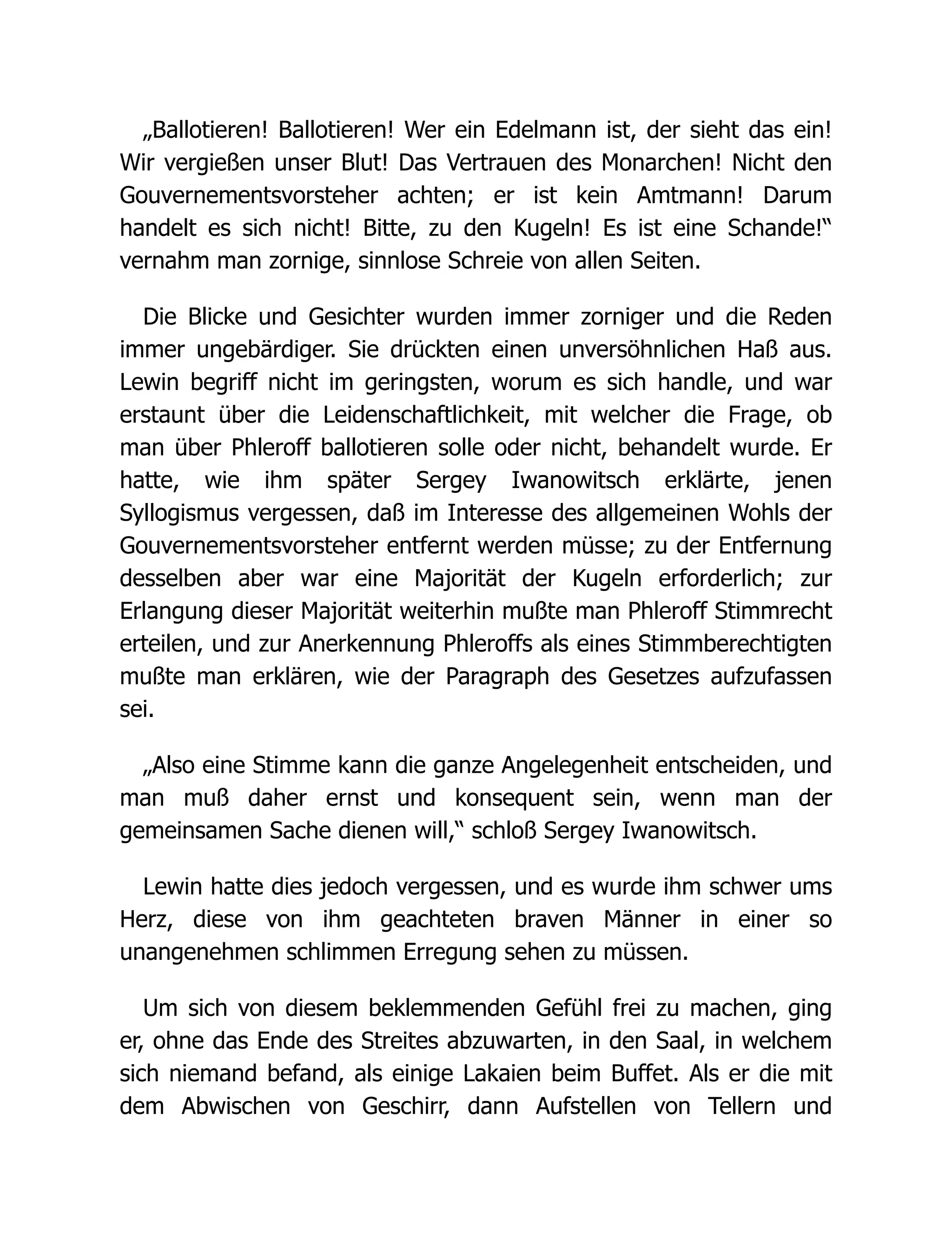 „Ballotieren! Ballotieren! Wer ein Edelmann ist, der sieht das ein!
Wir vergießen unser Blut! Das Vertrauen des Monarchen! Nicht den
Gouvernementsvorsteher achten; er ist kein Amtmann! Darum
handelt es sich nicht! Bitte, zu den Kugeln! Es ist eine Schande!“
vernahm man zornige, sinnlose Schreie von allen Seiten.
Die Blicke und Gesichter wurden immer zorniger und die Reden
immer ungebärdiger. Sie drückten einen unversöhnlichen Haß aus.
Lewin begriff nicht im geringsten, worum es sich handle, und war
erstaunt über die Leidenschaftlichkeit, mit welcher die Frage, ob
man über Phleroff ballotieren solle oder nicht, behandelt wurde. Er
hatte, wie ihm später Sergey Iwanowitsch erklärte, jenen
Syllogismus vergessen, daß im Interesse des allgemeinen Wohls der
Gouvernementsvorsteher entfernt werden müsse; zu der Entfernung
desselben aber war eine Majorität der Kugeln erforderlich; zur
Erlangung dieser Majorität weiterhin mußte man Phleroff Stimmrecht
erteilen, und zur Anerkennung Phleroffs als eines Stimmberechtigten
mußte man erklären, wie der Paragraph des Gesetzes aufzufassen
sei.
„Also eine Stimme kann die ganze Angelegenheit entscheiden, und
man muß daher ernst und konsequent sein, wenn man der
gemeinsamen Sache dienen will,“ schloß Sergey Iwanowitsch.
Lewin hatte dies jedoch vergessen, und es wurde ihm schwer ums
Herz, diese von ihm geachteten braven Männer in einer so
unangenehmen schlimmen Erregung sehen zu müssen.
Um sich von diesem beklemmenden Gefühl frei zu machen, ging
er, ohne das Ende des Streites abzuwarten, in den Saal, in welchem
sich niemand befand, als einige Lakaien beim Buffet. Als er die mit
dem Abwischen von Geschirr, dann Aufstellen von Tellern und
 