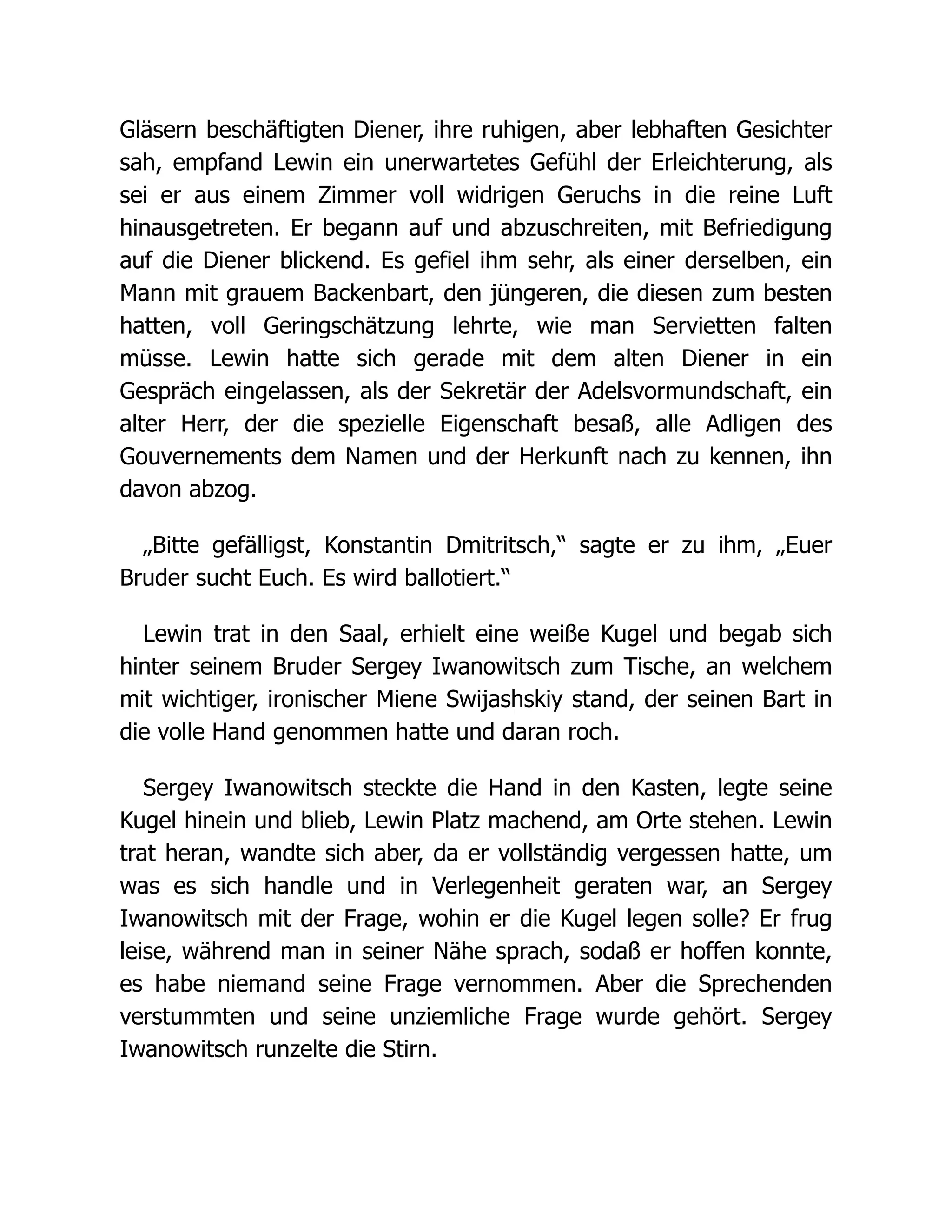 Gläsern beschäftigten Diener, ihre ruhigen, aber lebhaften Gesichter
sah, empfand Lewin ein unerwartetes Gefühl der Erleichterung, als
sei er aus einem Zimmer voll widrigen Geruchs in die reine Luft
hinausgetreten. Er begann auf und abzuschreiten, mit Befriedigung
auf die Diener blickend. Es gefiel ihm sehr, als einer derselben, ein
Mann mit grauem Backenbart, den jüngeren, die diesen zum besten
hatten, voll Geringschätzung lehrte, wie man Servietten falten
müsse. Lewin hatte sich gerade mit dem alten Diener in ein
Gespräch eingelassen, als der Sekretär der Adelsvormundschaft, ein
alter Herr, der die spezielle Eigenschaft besaß, alle Adligen des
Gouvernements dem Namen und der Herkunft nach zu kennen, ihn
davon abzog.
„Bitte gefälligst, Konstantin Dmitritsch,“ sagte er zu ihm, „Euer
Bruder sucht Euch. Es wird ballotiert.“
Lewin trat in den Saal, erhielt eine weiße Kugel und begab sich
hinter seinem Bruder Sergey Iwanowitsch zum Tische, an welchem
mit wichtiger, ironischer Miene Swijashskiy stand, der seinen Bart in
die volle Hand genommen hatte und daran roch.
Sergey Iwanowitsch steckte die Hand in den Kasten, legte seine
Kugel hinein und blieb, Lewin Platz machend, am Orte stehen. Lewin
trat heran, wandte sich aber, da er vollständig vergessen hatte, um
was es sich handle und in Verlegenheit geraten war, an Sergey
Iwanowitsch mit der Frage, wohin er die Kugel legen solle? Er frug
leise, während man in seiner Nähe sprach, sodaß er hoffen konnte,
es habe niemand seine Frage vernommen. Aber die Sprechenden
verstummten und seine unziemliche Frage wurde gehört. Sergey
Iwanowitsch runzelte die Stirn.
 