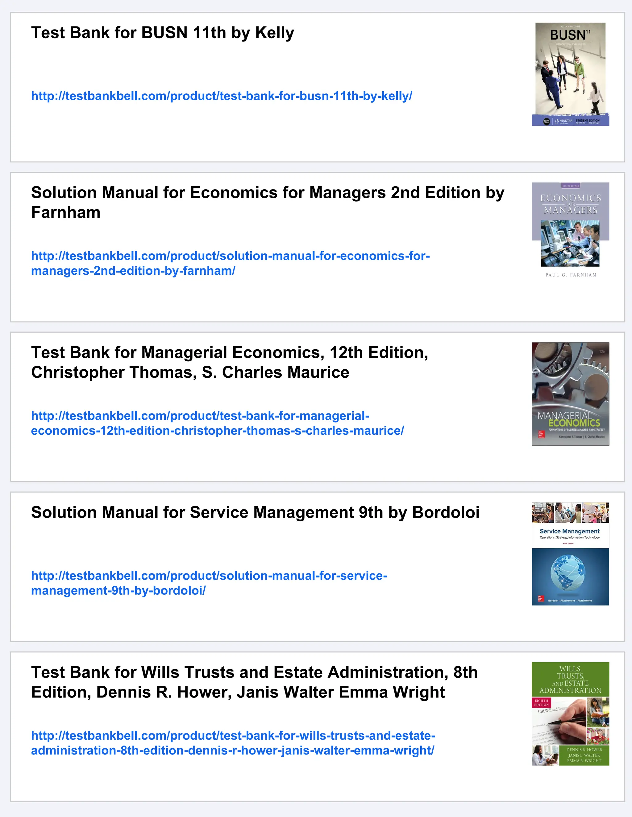 Test Bank for BUSN 11th by Kelly
http://testbankbell.com/product/test-bank-for-busn-11th-by-kelly/
Solution Manual for Economics for Managers 2nd Edition by
Farnham
http://testbankbell.com/product/solution-manual-for-economics-for-
managers-2nd-edition-by-farnham/
Test Bank for Managerial Economics, 12th Edition,
Christopher Thomas, S. Charles Maurice
http://testbankbell.com/product/test-bank-for-managerial-
economics-12th-edition-christopher-thomas-s-charles-maurice/
Solution Manual for Service Management 9th by Bordoloi
http://testbankbell.com/product/solution-manual-for-service-
management-9th-by-bordoloi/
Test Bank for Wills Trusts and Estate Administration, 8th
Edition, Dennis R. Hower, Janis Walter Emma Wright
http://testbankbell.com/product/test-bank-for-wills-trusts-and-estate-
administration-8th-edition-dennis-r-hower-janis-walter-emma-wright/
 