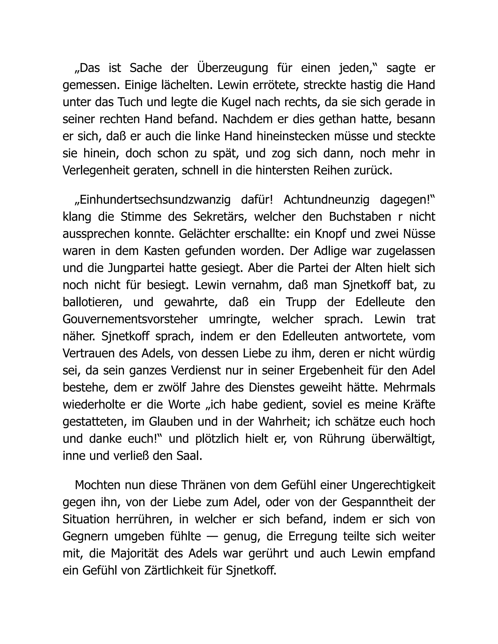 „Das ist Sache der Überzeugung für einen jeden,“ sagte er
gemessen. Einige lächelten. Lewin errötete, streckte hastig die Hand
unter das Tuch und legte die Kugel nach rechts, da sie sich gerade in
seiner rechten Hand befand. Nachdem er dies gethan hatte, besann
er sich, daß er auch die linke Hand hineinstecken müsse und steckte
sie hinein, doch schon zu spät, und zog sich dann, noch mehr in
Verlegenheit geraten, schnell in die hintersten Reihen zurück.
„Einhundertsechsundzwanzig dafür! Achtundneunzig dagegen!“
klang die Stimme des Sekretärs, welcher den Buchstaben r nicht
aussprechen konnte. Gelächter erschallte: ein Knopf und zwei Nüsse
waren in dem Kasten gefunden worden. Der Adlige war zugelassen
und die Jungpartei hatte gesiegt. Aber die Partei der Alten hielt sich
noch nicht für besiegt. Lewin vernahm, daß man Sjnetkoff bat, zu
ballotieren, und gewahrte, daß ein Trupp der Edelleute den
Gouvernementsvorsteher umringte, welcher sprach. Lewin trat
näher. Sjnetkoff sprach, indem er den Edelleuten antwortete, vom
Vertrauen des Adels, von dessen Liebe zu ihm, deren er nicht würdig
sei, da sein ganzes Verdienst nur in seiner Ergebenheit für den Adel
bestehe, dem er zwölf Jahre des Dienstes geweiht hätte. Mehrmals
wiederholte er die Worte „ich habe gedient, soviel es meine Kräfte
gestatteten, im Glauben und in der Wahrheit; ich schätze euch hoch
und danke euch!“ und plötzlich hielt er, von Rührung überwältigt,
inne und verließ den Saal.
Mochten nun diese Thränen von dem Gefühl einer Ungerechtigkeit
gegen ihn, von der Liebe zum Adel, oder von der Gespanntheit der
Situation herrühren, in welcher er sich befand, indem er sich von
Gegnern umgeben fühlte — genug, die Erregung teilte sich weiter
mit, die Majorität des Adels war gerührt und auch Lewin empfand
ein Gefühl von Zärtlichkeit für Sjnetkoff.
 