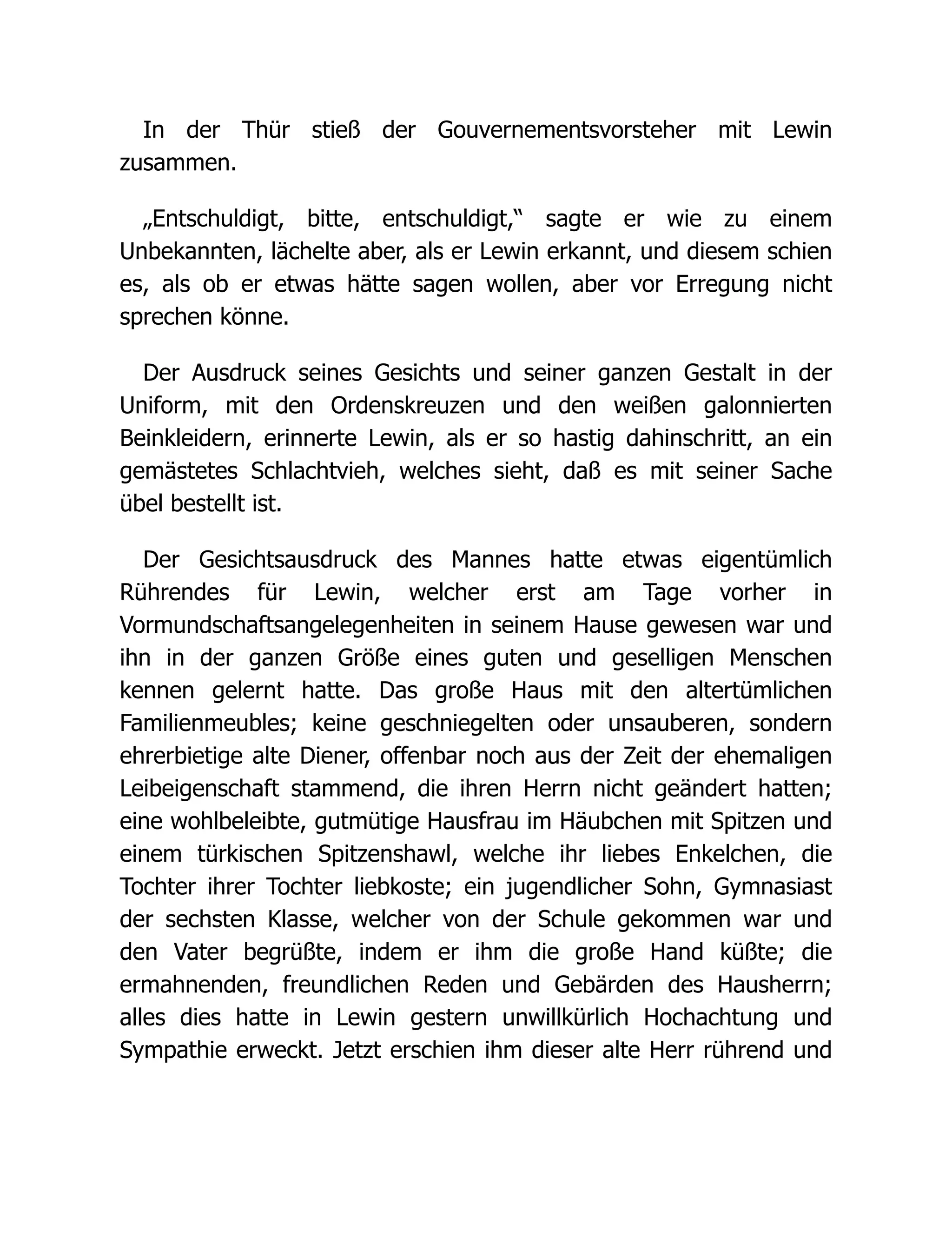 In der Thür stieß der Gouvernementsvorsteher mit Lewin
zusammen.
„Entschuldigt, bitte, entschuldigt,“ sagte er wie zu einem
Unbekannten, lächelte aber, als er Lewin erkannt, und diesem schien
es, als ob er etwas hätte sagen wollen, aber vor Erregung nicht
sprechen könne.
Der Ausdruck seines Gesichts und seiner ganzen Gestalt in der
Uniform, mit den Ordenskreuzen und den weißen galonnierten
Beinkleidern, erinnerte Lewin, als er so hastig dahinschritt, an ein
gemästetes Schlachtvieh, welches sieht, daß es mit seiner Sache
übel bestellt ist.
Der Gesichtsausdruck des Mannes hatte etwas eigentümlich
Rührendes für Lewin, welcher erst am Tage vorher in
Vormundschaftsangelegenheiten in seinem Hause gewesen war und
ihn in der ganzen Größe eines guten und geselligen Menschen
kennen gelernt hatte. Das große Haus mit den altertümlichen
Familienmeubles; keine geschniegelten oder unsauberen, sondern
ehrerbietige alte Diener, offenbar noch aus der Zeit der ehemaligen
Leibeigenschaft stammend, die ihren Herrn nicht geändert hatten;
eine wohlbeleibte, gutmütige Hausfrau im Häubchen mit Spitzen und
einem türkischen Spitzenshawl, welche ihr liebes Enkelchen, die
Tochter ihrer Tochter liebkoste; ein jugendlicher Sohn, Gymnasiast
der sechsten Klasse, welcher von der Schule gekommen war und
den Vater begrüßte, indem er ihm die große Hand küßte; die
ermahnenden, freundlichen Reden und Gebärden des Hausherrn;
alles dies hatte in Lewin gestern unwillkürlich Hochachtung und
Sympathie erweckt. Jetzt erschien ihm dieser alte Herr rührend und
 
