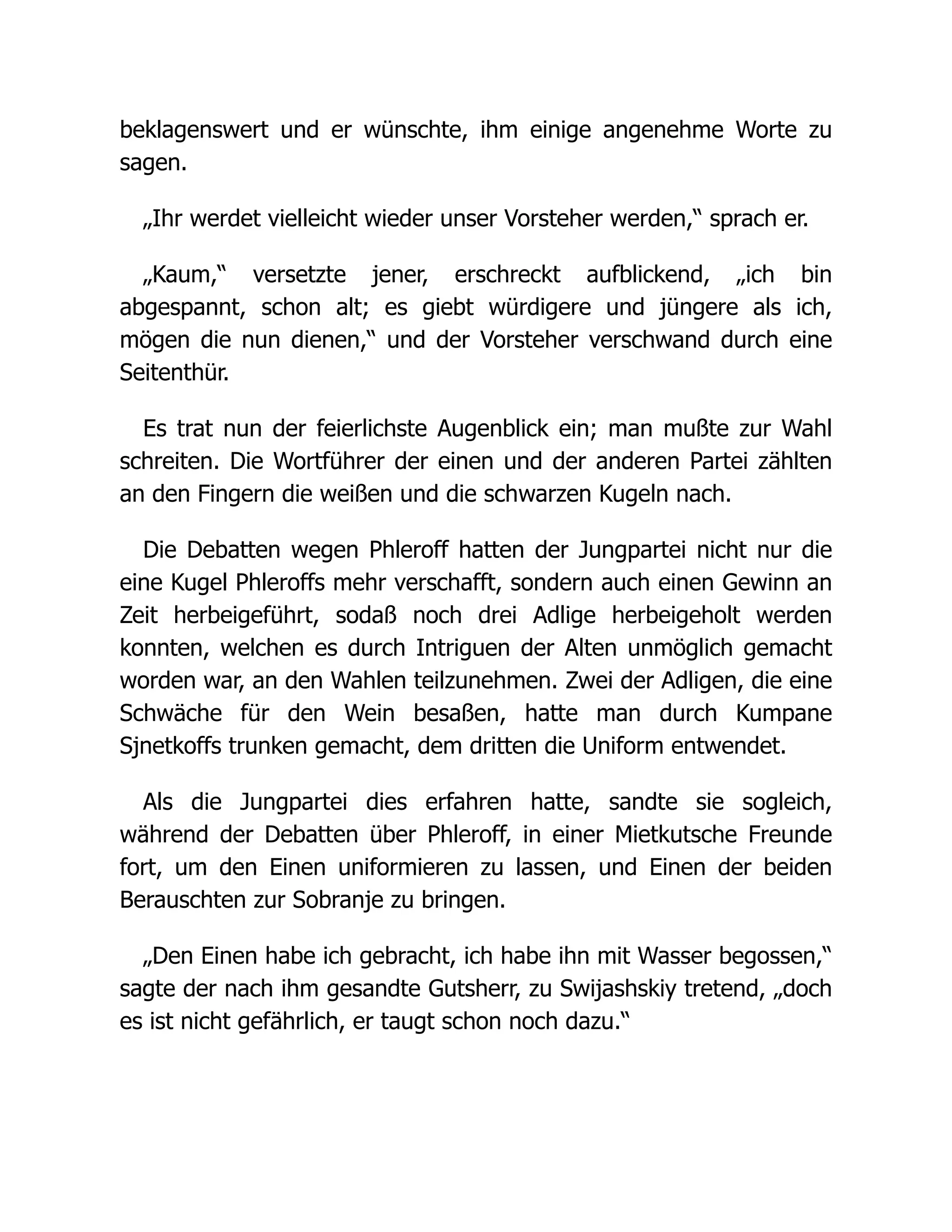 beklagenswert und er wünschte, ihm einige angenehme Worte zu
sagen.
„Ihr werdet vielleicht wieder unser Vorsteher werden,“ sprach er.
„Kaum,“ versetzte jener, erschreckt aufblickend, „ich bin
abgespannt, schon alt; es giebt würdigere und jüngere als ich,
mögen die nun dienen,“ und der Vorsteher verschwand durch eine
Seitenthür.
Es trat nun der feierlichste Augenblick ein; man mußte zur Wahl
schreiten. Die Wortführer der einen und der anderen Partei zählten
an den Fingern die weißen und die schwarzen Kugeln nach.
Die Debatten wegen Phleroff hatten der Jungpartei nicht nur die
eine Kugel Phleroffs mehr verschafft, sondern auch einen Gewinn an
Zeit herbeigeführt, sodaß noch drei Adlige herbeigeholt werden
konnten, welchen es durch Intriguen der Alten unmöglich gemacht
worden war, an den Wahlen teilzunehmen. Zwei der Adligen, die eine
Schwäche für den Wein besaßen, hatte man durch Kumpane
Sjnetkoffs trunken gemacht, dem dritten die Uniform entwendet.
Als die Jungpartei dies erfahren hatte, sandte sie sogleich,
während der Debatten über Phleroff, in einer Mietkutsche Freunde
fort, um den Einen uniformieren zu lassen, und Einen der beiden
Berauschten zur Sobranje zu bringen.
„Den Einen habe ich gebracht, ich habe ihn mit Wasser begossen,“
sagte der nach ihm gesandte Gutsherr, zu Swijashskiy tretend, „doch
es ist nicht gefährlich, er taugt schon noch dazu.“
 