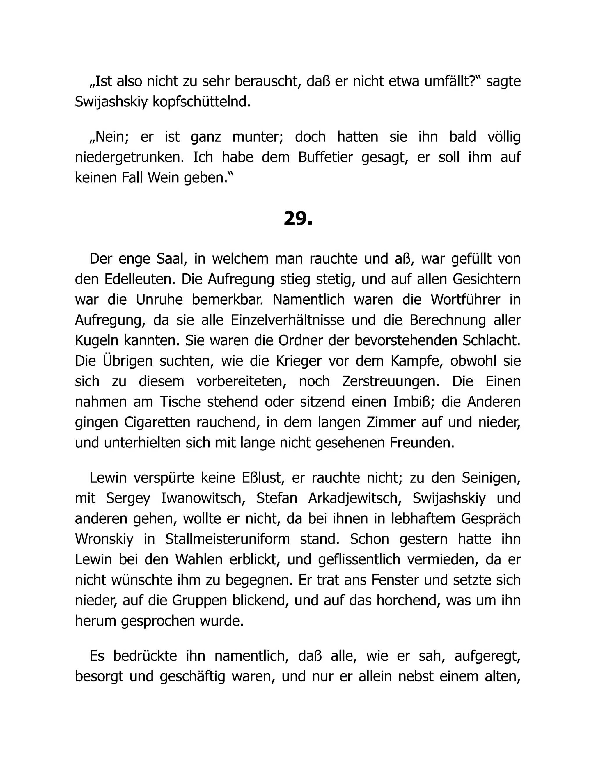 „Ist also nicht zu sehr berauscht, daß er nicht etwa umfällt?“ sagte
Swijashskiy kopfschüttelnd.
„Nein; er ist ganz munter; doch hatten sie ihn bald völlig
niedergetrunken. Ich habe dem Buffetier gesagt, er soll ihm auf
keinen Fall Wein geben.“
29.
Der enge Saal, in welchem man rauchte und aß, war gefüllt von
den Edelleuten. Die Aufregung stieg stetig, und auf allen Gesichtern
war die Unruhe bemerkbar. Namentlich waren die Wortführer in
Aufregung, da sie alle Einzelverhältnisse und die Berechnung aller
Kugeln kannten. Sie waren die Ordner der bevorstehenden Schlacht.
Die Übrigen suchten, wie die Krieger vor dem Kampfe, obwohl sie
sich zu diesem vorbereiteten, noch Zerstreuungen. Die Einen
nahmen am Tische stehend oder sitzend einen Imbiß; die Anderen
gingen Cigaretten rauchend, in dem langen Zimmer auf und nieder,
und unterhielten sich mit lange nicht gesehenen Freunden.
Lewin verspürte keine Eßlust, er rauchte nicht; zu den Seinigen,
mit Sergey Iwanowitsch, Stefan Arkadjewitsch, Swijashskiy und
anderen gehen, wollte er nicht, da bei ihnen in lebhaftem Gespräch
Wronskiy in Stallmeisteruniform stand. Schon gestern hatte ihn
Lewin bei den Wahlen erblickt, und geflissentlich vermieden, da er
nicht wünschte ihm zu begegnen. Er trat ans Fenster und setzte sich
nieder, auf die Gruppen blickend, und auf das horchend, was um ihn
herum gesprochen wurde.
Es bedrückte ihn namentlich, daß alle, wie er sah, aufgeregt,
besorgt und geschäftig waren, und nur er allein nebst einem alten,
 