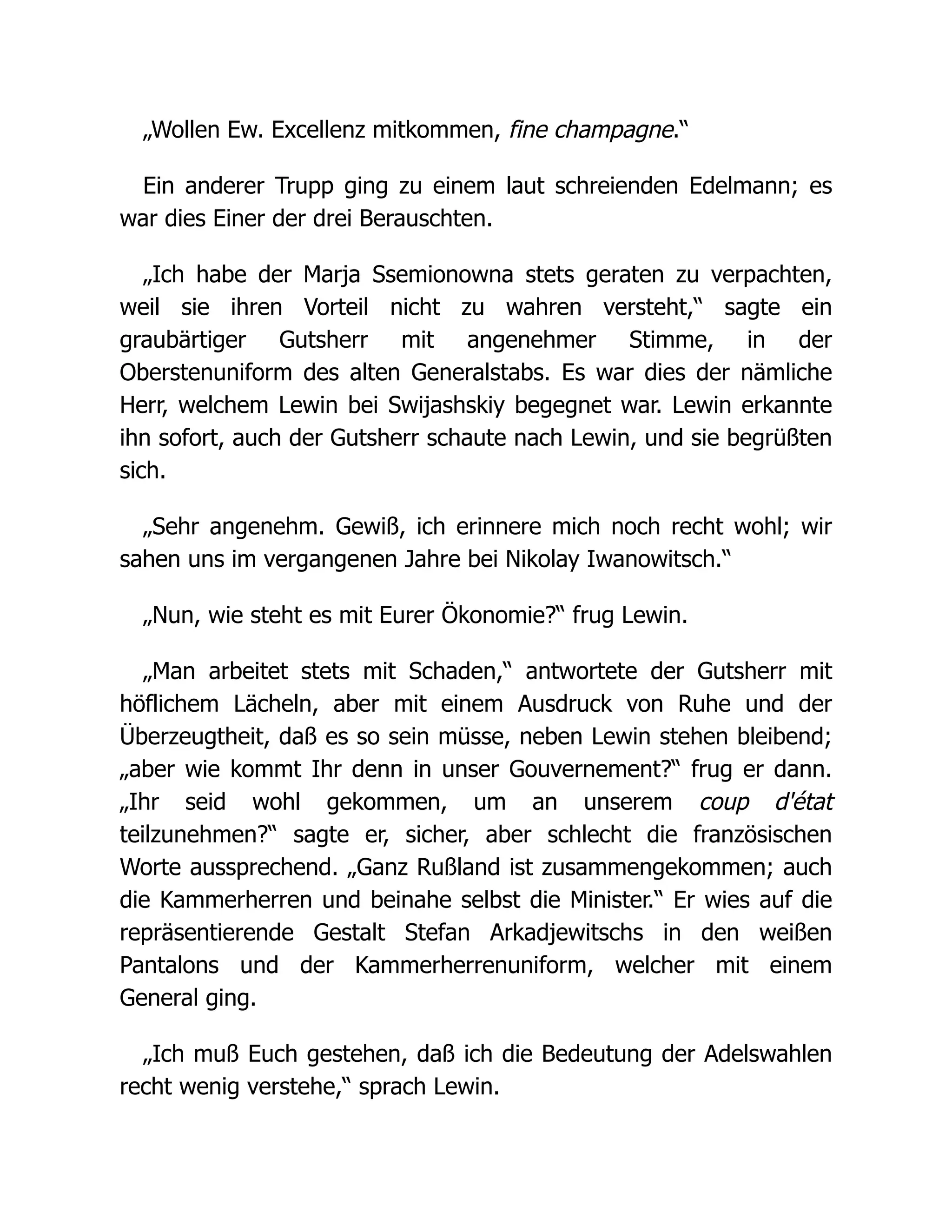„Wollen Ew. Excellenz mitkommen, fine champagne.“
Ein anderer Trupp ging zu einem laut schreienden Edelmann; es
war dies Einer der drei Berauschten.
„Ich habe der Marja Ssemionowna stets geraten zu verpachten,
weil sie ihren Vorteil nicht zu wahren versteht,“ sagte ein
graubärtiger Gutsherr mit angenehmer Stimme, in der
Oberstenuniform des alten Generalstabs. Es war dies der nämliche
Herr, welchem Lewin bei Swijashskiy begegnet war. Lewin erkannte
ihn sofort, auch der Gutsherr schaute nach Lewin, und sie begrüßten
sich.
„Sehr angenehm. Gewiß, ich erinnere mich noch recht wohl; wir
sahen uns im vergangenen Jahre bei Nikolay Iwanowitsch.“
„Nun, wie steht es mit Eurer Ökonomie?“ frug Lewin.
„Man arbeitet stets mit Schaden,“ antwortete der Gutsherr mit
höflichem Lächeln, aber mit einem Ausdruck von Ruhe und der
Überzeugtheit, daß es so sein müsse, neben Lewin stehen bleibend;
„aber wie kommt Ihr denn in unser Gouvernement?“ frug er dann.
„Ihr seid wohl gekommen, um an unserem coup d'état
teilzunehmen?“ sagte er, sicher, aber schlecht die französischen
Worte aussprechend. „Ganz Rußland ist zusammengekommen; auch
die Kammerherren und beinahe selbst die Minister.“ Er wies auf die
repräsentierende Gestalt Stefan Arkadjewitschs in den weißen
Pantalons und der Kammerherrenuniform, welcher mit einem
General ging.
„Ich muß Euch gestehen, daß ich die Bedeutung der Adelswahlen
recht wenig verstehe,“ sprach Lewin.
 
