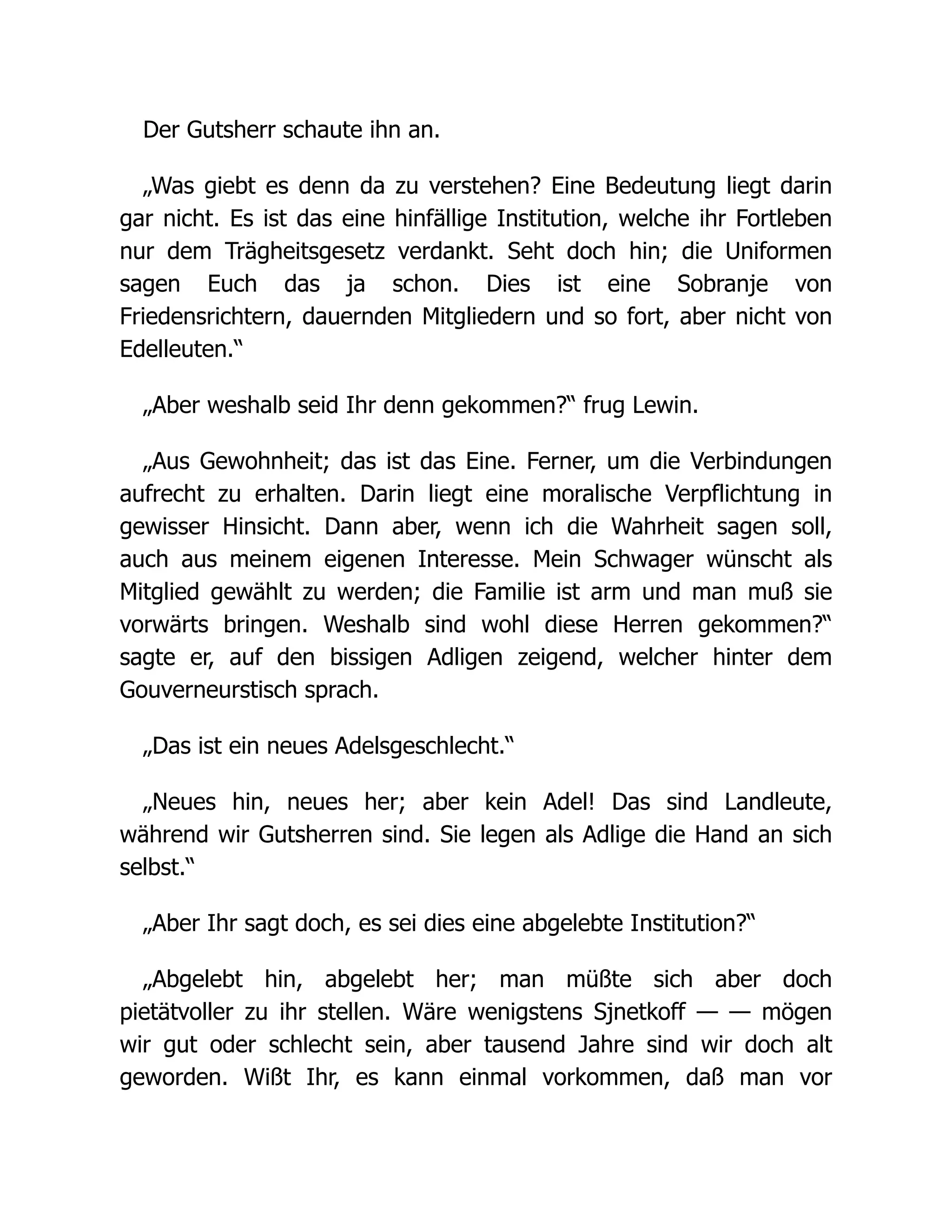 Der Gutsherr schaute ihn an.
„Was giebt es denn da zu verstehen? Eine Bedeutung liegt darin
gar nicht. Es ist das eine hinfällige Institution, welche ihr Fortleben
nur dem Trägheitsgesetz verdankt. Seht doch hin; die Uniformen
sagen Euch das ja schon. Dies ist eine Sobranje von
Friedensrichtern, dauernden Mitgliedern und so fort, aber nicht von
Edelleuten.“
„Aber weshalb seid Ihr denn gekommen?“ frug Lewin.
„Aus Gewohnheit; das ist das Eine. Ferner, um die Verbindungen
aufrecht zu erhalten. Darin liegt eine moralische Verpflichtung in
gewisser Hinsicht. Dann aber, wenn ich die Wahrheit sagen soll,
auch aus meinem eigenen Interesse. Mein Schwager wünscht als
Mitglied gewählt zu werden; die Familie ist arm und man muß sie
vorwärts bringen. Weshalb sind wohl diese Herren gekommen?“
sagte er, auf den bissigen Adligen zeigend, welcher hinter dem
Gouverneurstisch sprach.
„Das ist ein neues Adelsgeschlecht.“
„Neues hin, neues her; aber kein Adel! Das sind Landleute,
während wir Gutsherren sind. Sie legen als Adlige die Hand an sich
selbst.“
„Aber Ihr sagt doch, es sei dies eine abgelebte Institution?“
„Abgelebt hin, abgelebt her; man müßte sich aber doch
pietätvoller zu ihr stellen. Wäre wenigstens Sjnetkoff — — mögen
wir gut oder schlecht sein, aber tausend Jahre sind wir doch alt
geworden. Wißt Ihr, es kann einmal vorkommen, daß man vor
 