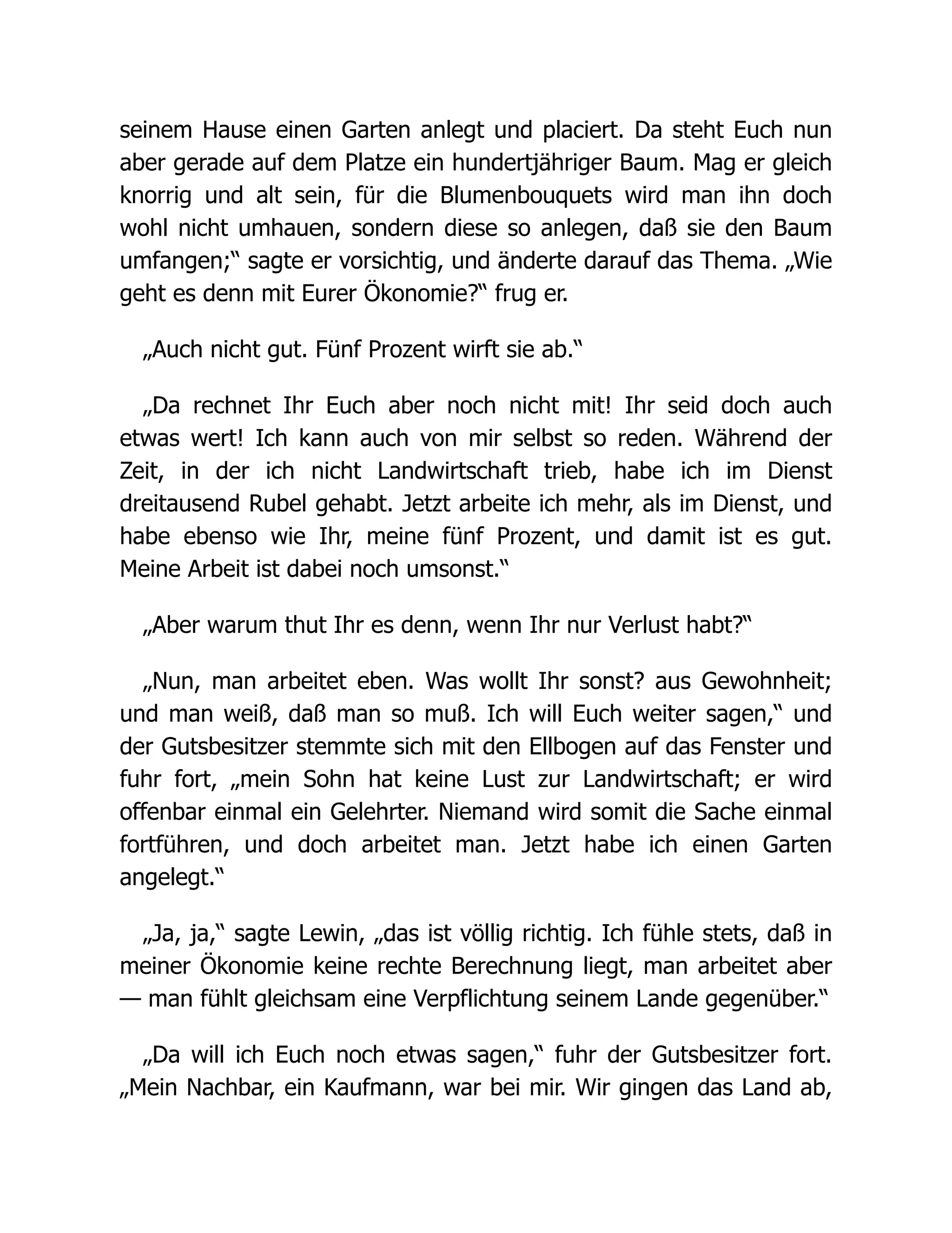 seinem Hause einen Garten anlegt und placiert. Da steht Euch nun
aber gerade auf dem Platze ein hundertjähriger Baum. Mag er gleich
knorrig und alt sein, für die Blumenbouquets wird man ihn doch
wohl nicht umhauen, sondern diese so anlegen, daß sie den Baum
umfangen;“ sagte er vorsichtig, und änderte darauf das Thema. „Wie
geht es denn mit Eurer Ökonomie?“ frug er.
„Auch nicht gut. Fünf Prozent wirft sie ab.“
„Da rechnet Ihr Euch aber noch nicht mit! Ihr seid doch auch
etwas wert! Ich kann auch von mir selbst so reden. Während der
Zeit, in der ich nicht Landwirtschaft trieb, habe ich im Dienst
dreitausend Rubel gehabt. Jetzt arbeite ich mehr, als im Dienst, und
habe ebenso wie Ihr, meine fünf Prozent, und damit ist es gut.
Meine Arbeit ist dabei noch umsonst.“
„Aber warum thut Ihr es denn, wenn Ihr nur Verlust habt?“
„Nun, man arbeitet eben. Was wollt Ihr sonst? aus Gewohnheit;
und man weiß, daß man so muß. Ich will Euch weiter sagen,“ und
der Gutsbesitzer stemmte sich mit den Ellbogen auf das Fenster und
fuhr fort, „mein Sohn hat keine Lust zur Landwirtschaft; er wird
offenbar einmal ein Gelehrter. Niemand wird somit die Sache einmal
fortführen, und doch arbeitet man. Jetzt habe ich einen Garten
angelegt.“
„Ja, ja,“ sagte Lewin, „das ist völlig richtig. Ich fühle stets, daß in
meiner Ökonomie keine rechte Berechnung liegt, man arbeitet aber
— man fühlt gleichsam eine Verpflichtung seinem Lande gegenüber.“
„Da will ich Euch noch etwas sagen,“ fuhr der Gutsbesitzer fort.
„Mein Nachbar, ein Kaufmann, war bei mir. Wir gingen das Land ab,
 