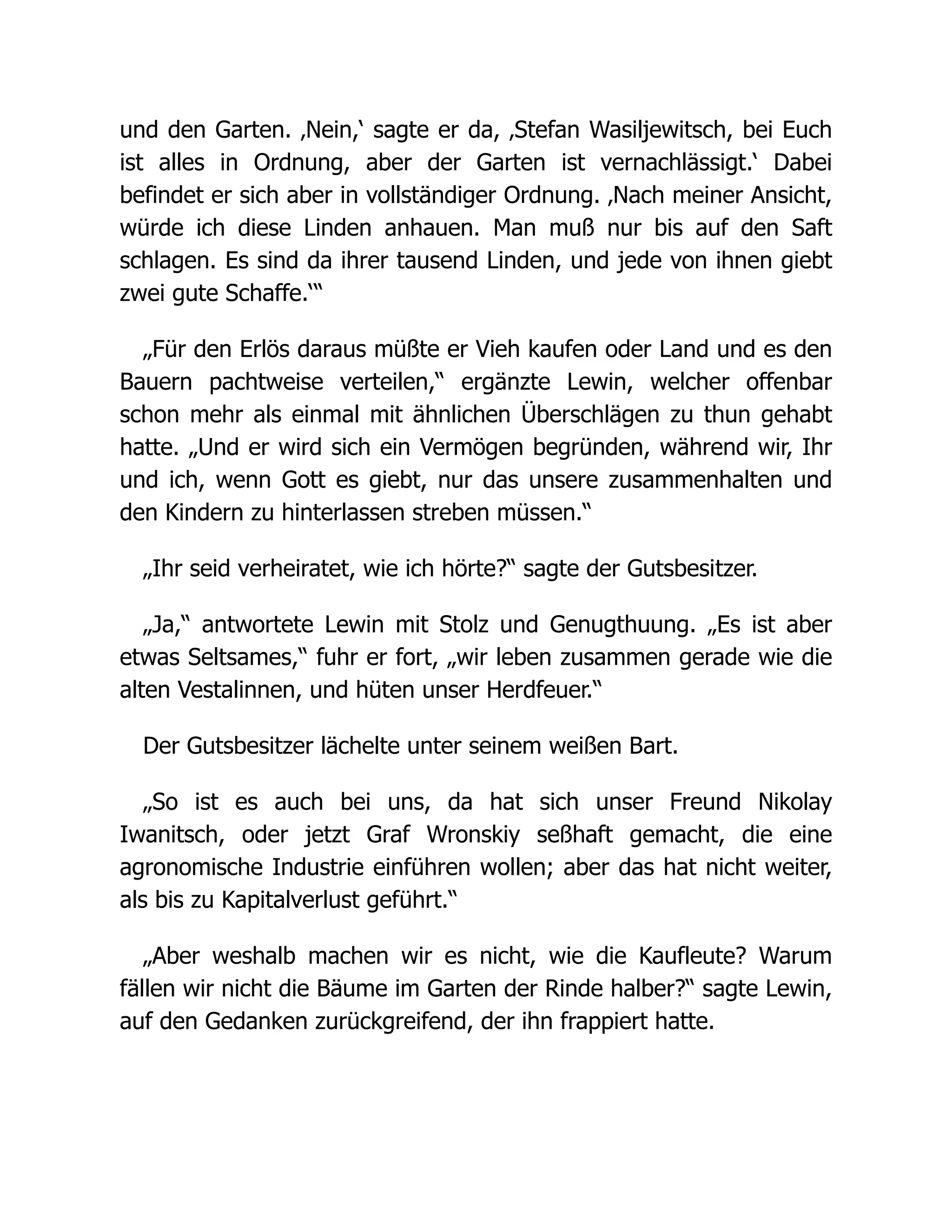 und den Garten. ‚Nein,‘ sagte er da, ‚Stefan Wasiljewitsch, bei Euch
ist alles in Ordnung, aber der Garten ist vernachlässigt.‘ Dabei
befindet er sich aber in vollständiger Ordnung. ‚Nach meiner Ansicht,
würde ich diese Linden anhauen. Man muß nur bis auf den Saft
schlagen. Es sind da ihrer tausend Linden, und jede von ihnen giebt
zwei gute Schaffe.‘“
„Für den Erlös daraus müßte er Vieh kaufen oder Land und es den
Bauern pachtweise verteilen,“ ergänzte Lewin, welcher offenbar
schon mehr als einmal mit ähnlichen Überschlägen zu thun gehabt
hatte. „Und er wird sich ein Vermögen begründen, während wir, Ihr
und ich, wenn Gott es giebt, nur das unsere zusammenhalten und
den Kindern zu hinterlassen streben müssen.“
„Ihr seid verheiratet, wie ich hörte?“ sagte der Gutsbesitzer.
„Ja,“ antwortete Lewin mit Stolz und Genugthuung. „Es ist aber
etwas Seltsames,“ fuhr er fort, „wir leben zusammen gerade wie die
alten Vestalinnen, und hüten unser Herdfeuer.“
Der Gutsbesitzer lächelte unter seinem weißen Bart.
„So ist es auch bei uns, da hat sich unser Freund Nikolay
Iwanitsch, oder jetzt Graf Wronskiy seßhaft gemacht, die eine
agronomische Industrie einführen wollen; aber das hat nicht weiter,
als bis zu Kapitalverlust geführt.“
„Aber weshalb machen wir es nicht, wie die Kaufleute? Warum
fällen wir nicht die Bäume im Garten der Rinde halber?“ sagte Lewin,
auf den Gedanken zurückgreifend, der ihn frappiert hatte.
 