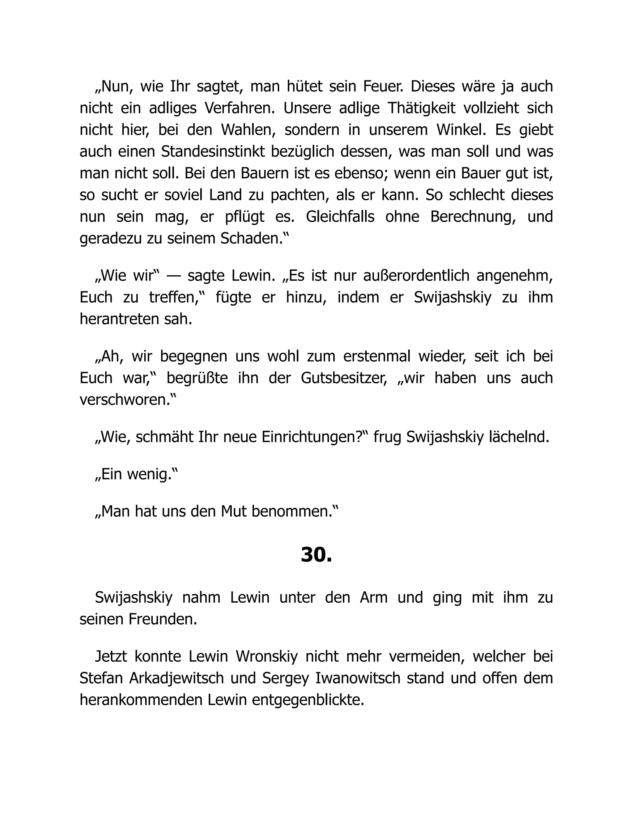 „Nun, wie Ihr sagtet, man hütet sein Feuer. Dieses wäre ja auch
nicht ein adliges Verfahren. Unsere adlige Thätigkeit vollzieht sich
nicht hier, bei den Wahlen, sondern in unserem Winkel. Es giebt
auch einen Standesinstinkt bezüglich dessen, was man soll und was
man nicht soll. Bei den Bauern ist es ebenso; wenn ein Bauer gut ist,
so sucht er soviel Land zu pachten, als er kann. So schlecht dieses
nun sein mag, er pflügt es. Gleichfalls ohne Berechnung, und
geradezu zu seinem Schaden.“
„Wie wir“ — sagte Lewin. „Es ist nur außerordentlich angenehm,
Euch zu treffen,“ fügte er hinzu, indem er Swijashskiy zu ihm
herantreten sah.
„Ah, wir begegnen uns wohl zum erstenmal wieder, seit ich bei
Euch war,“ begrüßte ihn der Gutsbesitzer, „wir haben uns auch
verschworen.“
„Wie, schmäht Ihr neue Einrichtungen?“ frug Swijashskiy lächelnd.
„Ein wenig.“
„Man hat uns den Mut benommen.“
30.
Swijashskiy nahm Lewin unter den Arm und ging mit ihm zu
seinen Freunden.
Jetzt konnte Lewin Wronskiy nicht mehr vermeiden, welcher bei
Stefan Arkadjewitsch und Sergey Iwanowitsch stand und offen dem
herankommenden Lewin entgegenblickte.
 