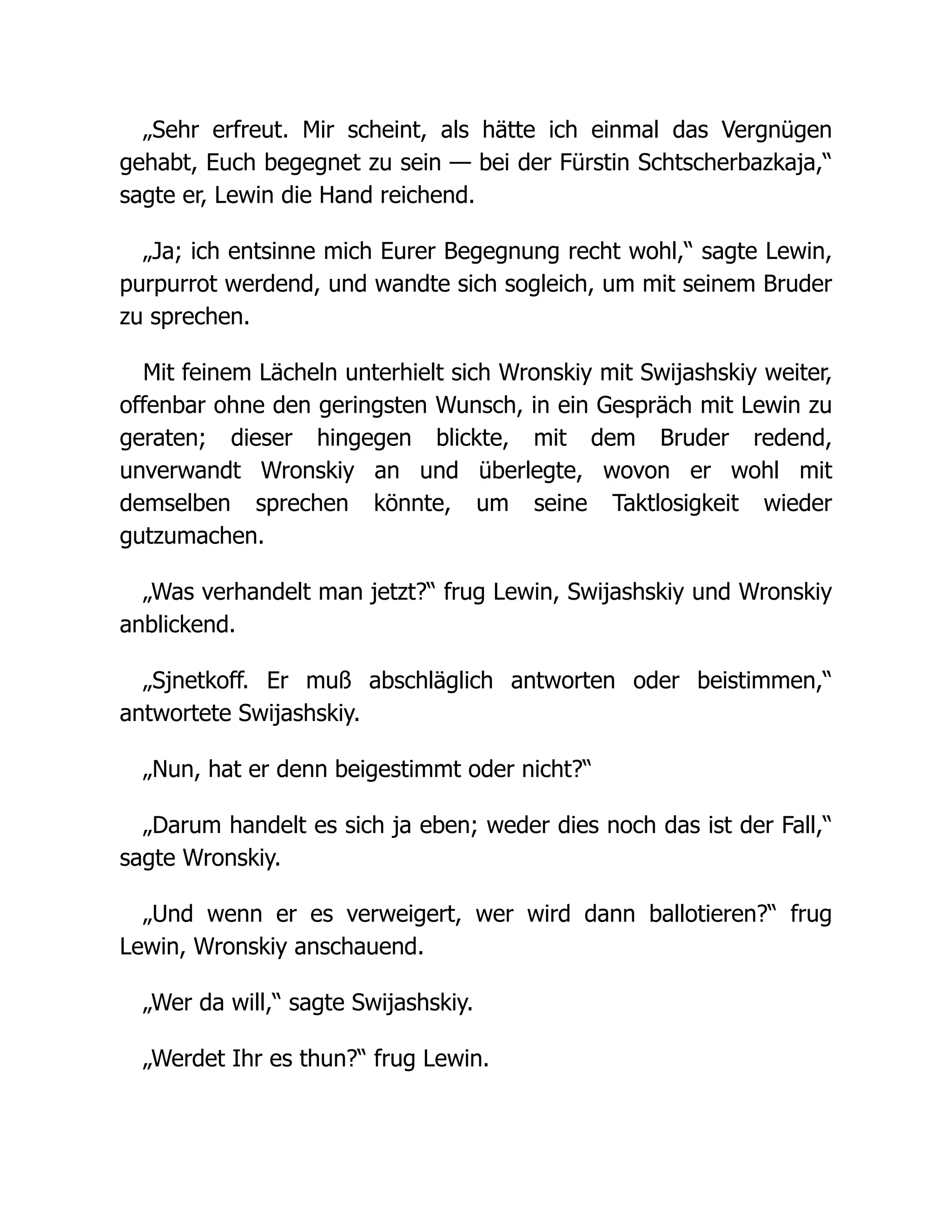 „Sehr erfreut. Mir scheint, als hätte ich einmal das Vergnügen
gehabt, Euch begegnet zu sein — bei der Fürstin Schtscherbazkaja,“
sagte er, Lewin die Hand reichend.
„Ja; ich entsinne mich Eurer Begegnung recht wohl,“ sagte Lewin,
purpurrot werdend, und wandte sich sogleich, um mit seinem Bruder
zu sprechen.
Mit feinem Lächeln unterhielt sich Wronskiy mit Swijashskiy weiter,
offenbar ohne den geringsten Wunsch, in ein Gespräch mit Lewin zu
geraten; dieser hingegen blickte, mit dem Bruder redend,
unverwandt Wronskiy an und überlegte, wovon er wohl mit
demselben sprechen könnte, um seine Taktlosigkeit wieder
gutzumachen.
„Was verhandelt man jetzt?“ frug Lewin, Swijashskiy und Wronskiy
anblickend.
„Sjnetkoff. Er muß abschläglich antworten oder beistimmen,“
antwortete Swijashskiy.
„Nun, hat er denn beigestimmt oder nicht?“
„Darum handelt es sich ja eben; weder dies noch das ist der Fall,“
sagte Wronskiy.
„Und wenn er es verweigert, wer wird dann ballotieren?“ frug
Lewin, Wronskiy anschauend.
„Wer da will,“ sagte Swijashskiy.
„Werdet Ihr es thun?“ frug Lewin.
 