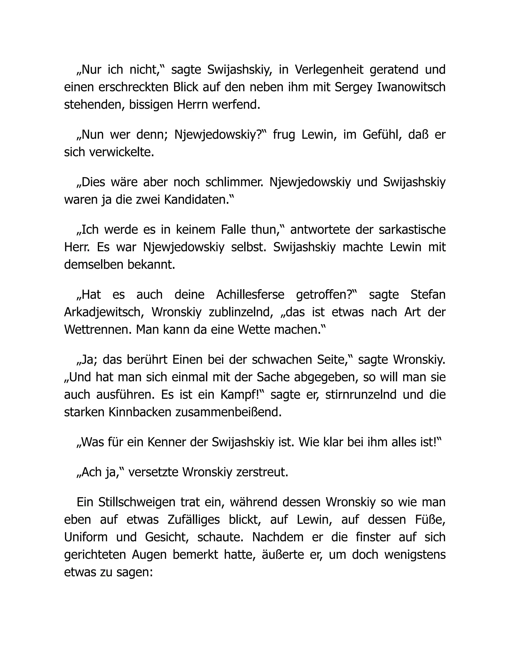 „Nur ich nicht,“ sagte Swijashskiy, in Verlegenheit geratend und
einen erschreckten Blick auf den neben ihm mit Sergey Iwanowitsch
stehenden, bissigen Herrn werfend.
„Nun wer denn; Njewjedowskiy?“ frug Lewin, im Gefühl, daß er
sich verwickelte.
„Dies wäre aber noch schlimmer. Njewjedowskiy und Swijashskiy
waren ja die zwei Kandidaten.“
„Ich werde es in keinem Falle thun,“ antwortete der sarkastische
Herr. Es war Njewjedowskiy selbst. Swijashskiy machte Lewin mit
demselben bekannt.
„Hat es auch deine Achillesferse getroffen?“ sagte Stefan
Arkadjewitsch, Wronskiy zublinzelnd, „das ist etwas nach Art der
Wettrennen. Man kann da eine Wette machen.“
„Ja; das berührt Einen bei der schwachen Seite,“ sagte Wronskiy.
„Und hat man sich einmal mit der Sache abgegeben, so will man sie
auch ausführen. Es ist ein Kampf!“ sagte er, stirnrunzelnd und die
starken Kinnbacken zusammenbeißend.
„Was für ein Kenner der Swijashskiy ist. Wie klar bei ihm alles ist!“
„Ach ja,“ versetzte Wronskiy zerstreut.
Ein Stillschweigen trat ein, während dessen Wronskiy so wie man
eben auf etwas Zufälliges blickt, auf Lewin, auf dessen Füße,
Uniform und Gesicht, schaute. Nachdem er die finster auf sich
gerichteten Augen bemerkt hatte, äußerte er, um doch wenigstens
etwas zu sagen:
 