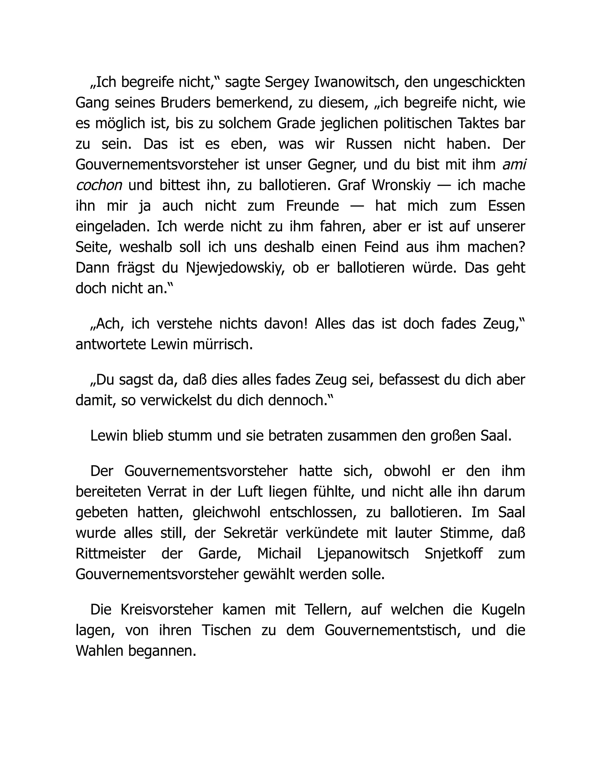„Ich begreife nicht,“ sagte Sergey Iwanowitsch, den ungeschickten
Gang seines Bruders bemerkend, zu diesem, „ich begreife nicht, wie
es möglich ist, bis zu solchem Grade jeglichen politischen Taktes bar
zu sein. Das ist es eben, was wir Russen nicht haben. Der
Gouvernementsvorsteher ist unser Gegner, und du bist mit ihm ami
cochon und bittest ihn, zu ballotieren. Graf Wronskiy — ich mache
ihn mir ja auch nicht zum Freunde — hat mich zum Essen
eingeladen. Ich werde nicht zu ihm fahren, aber er ist auf unserer
Seite, weshalb soll ich uns deshalb einen Feind aus ihm machen?
Dann frägst du Njewjedowskiy, ob er ballotieren würde. Das geht
doch nicht an.“
„Ach, ich verstehe nichts davon! Alles das ist doch fades Zeug,“
antwortete Lewin mürrisch.
„Du sagst da, daß dies alles fades Zeug sei, befassest du dich aber
damit, so verwickelst du dich dennoch.“
Lewin blieb stumm und sie betraten zusammen den großen Saal.
Der Gouvernementsvorsteher hatte sich, obwohl er den ihm
bereiteten Verrat in der Luft liegen fühlte, und nicht alle ihn darum
gebeten hatten, gleichwohl entschlossen, zu ballotieren. Im Saal
wurde alles still, der Sekretär verkündete mit lauter Stimme, daß
Rittmeister der Garde, Michail Ljepanowitsch Snjetkoff zum
Gouvernementsvorsteher gewählt werden solle.
Die Kreisvorsteher kamen mit Tellern, auf welchen die Kugeln
lagen, von ihren Tischen zu dem Gouvernementstisch, und die
Wahlen begannen.
 