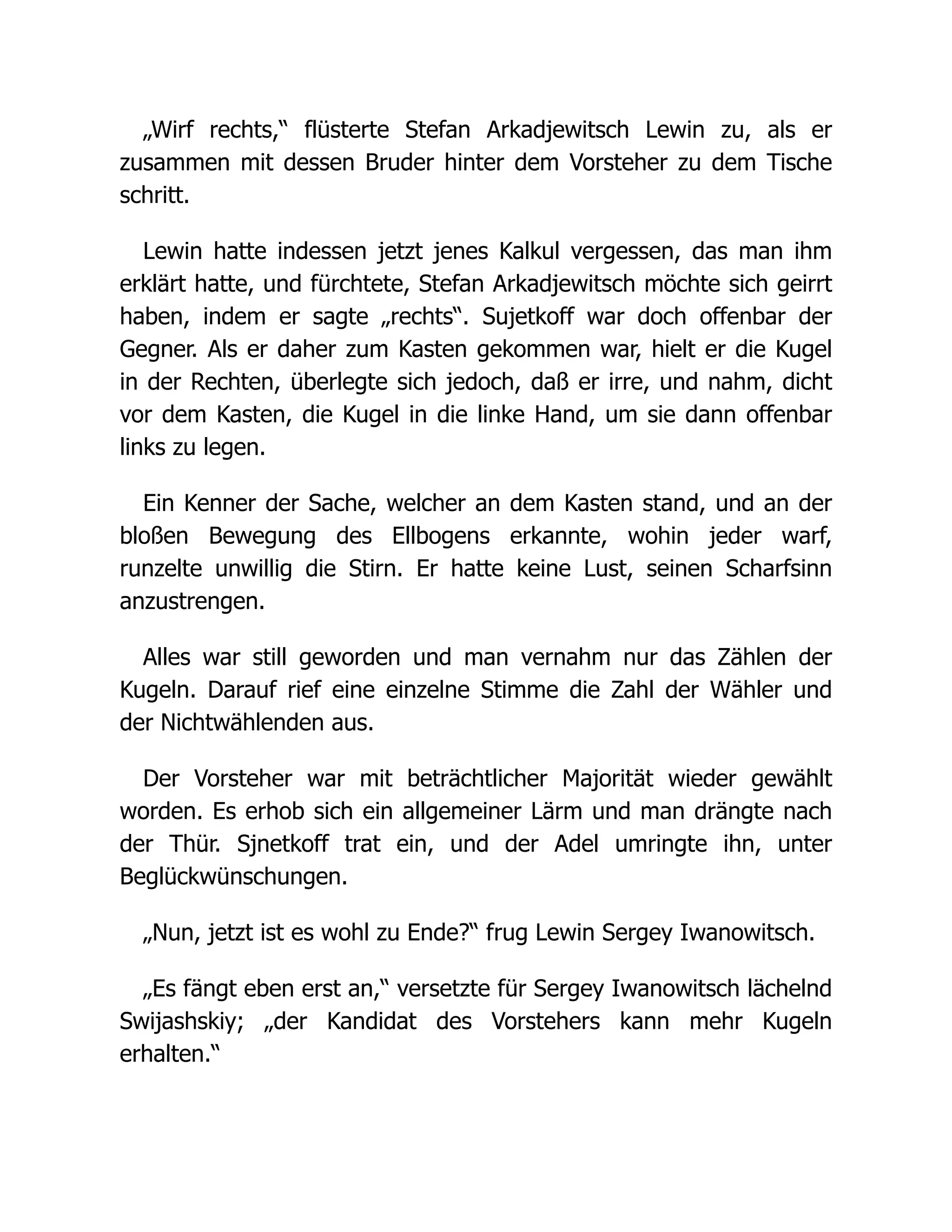 „Wirf rechts,“ flüsterte Stefan Arkadjewitsch Lewin zu, als er
zusammen mit dessen Bruder hinter dem Vorsteher zu dem Tische
schritt.
Lewin hatte indessen jetzt jenes Kalkul vergessen, das man ihm
erklärt hatte, und fürchtete, Stefan Arkadjewitsch möchte sich geirrt
haben, indem er sagte „rechts“. Sujetkoff war doch offenbar der
Gegner. Als er daher zum Kasten gekommen war, hielt er die Kugel
in der Rechten, überlegte sich jedoch, daß er irre, und nahm, dicht
vor dem Kasten, die Kugel in die linke Hand, um sie dann offenbar
links zu legen.
Ein Kenner der Sache, welcher an dem Kasten stand, und an der
bloßen Bewegung des Ellbogens erkannte, wohin jeder warf,
runzelte unwillig die Stirn. Er hatte keine Lust, seinen Scharfsinn
anzustrengen.
Alles war still geworden und man vernahm nur das Zählen der
Kugeln. Darauf rief eine einzelne Stimme die Zahl der Wähler und
der Nichtwählenden aus.
Der Vorsteher war mit beträchtlicher Majorität wieder gewählt
worden. Es erhob sich ein allgemeiner Lärm und man drängte nach
der Thür. Sjnetkoff trat ein, und der Adel umringte ihn, unter
Beglückwünschungen.
„Nun, jetzt ist es wohl zu Ende?“ frug Lewin Sergey Iwanowitsch.
„Es fängt eben erst an,“ versetzte für Sergey Iwanowitsch lächelnd
Swijashskiy; „der Kandidat des Vorstehers kann mehr Kugeln
erhalten.“
 
