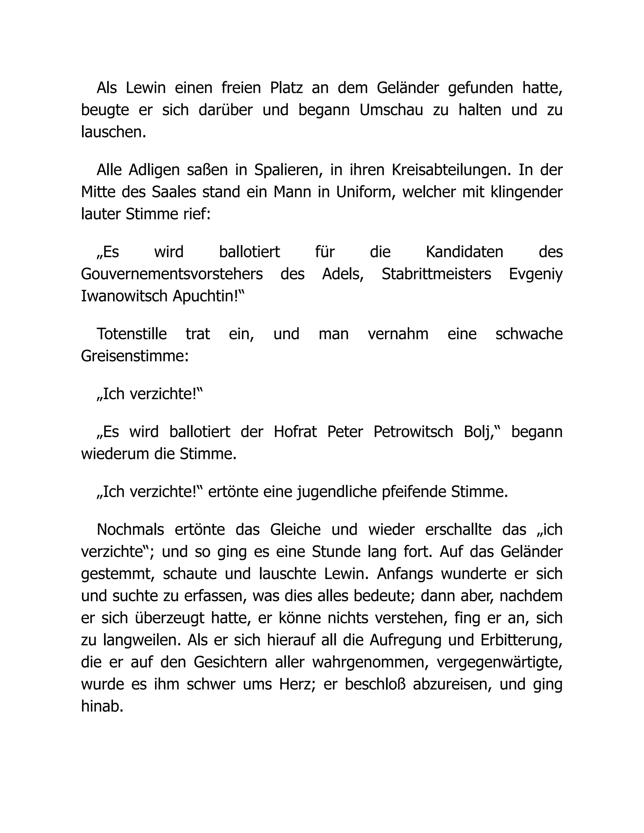 Als Lewin einen freien Platz an dem Geländer gefunden hatte,
beugte er sich darüber und begann Umschau zu halten und zu
lauschen.
Alle Adligen saßen in Spalieren, in ihren Kreisabteilungen. In der
Mitte des Saales stand ein Mann in Uniform, welcher mit klingender
lauter Stimme rief:
„Es wird ballotiert für die Kandidaten des
Gouvernementsvorstehers des Adels, Stabrittmeisters Evgeniy
Iwanowitsch Apuchtin!“
Totenstille trat ein, und man vernahm eine schwache
Greisenstimme:
„Ich verzichte!“
„Es wird ballotiert der Hofrat Peter Petrowitsch Bolj,“ begann
wiederum die Stimme.
„Ich verzichte!“ ertönte eine jugendliche pfeifende Stimme.
Nochmals ertönte das Gleiche und wieder erschallte das „ich
verzichte“; und so ging es eine Stunde lang fort. Auf das Geländer
gestemmt, schaute und lauschte Lewin. Anfangs wunderte er sich
und suchte zu erfassen, was dies alles bedeute; dann aber, nachdem
er sich überzeugt hatte, er könne nichts verstehen, fing er an, sich
zu langweilen. Als er sich hierauf all die Aufregung und Erbitterung,
die er auf den Gesichtern aller wahrgenommen, vergegenwärtigte,
wurde es ihm schwer ums Herz; er beschloß abzureisen, und ging
hinab.
 