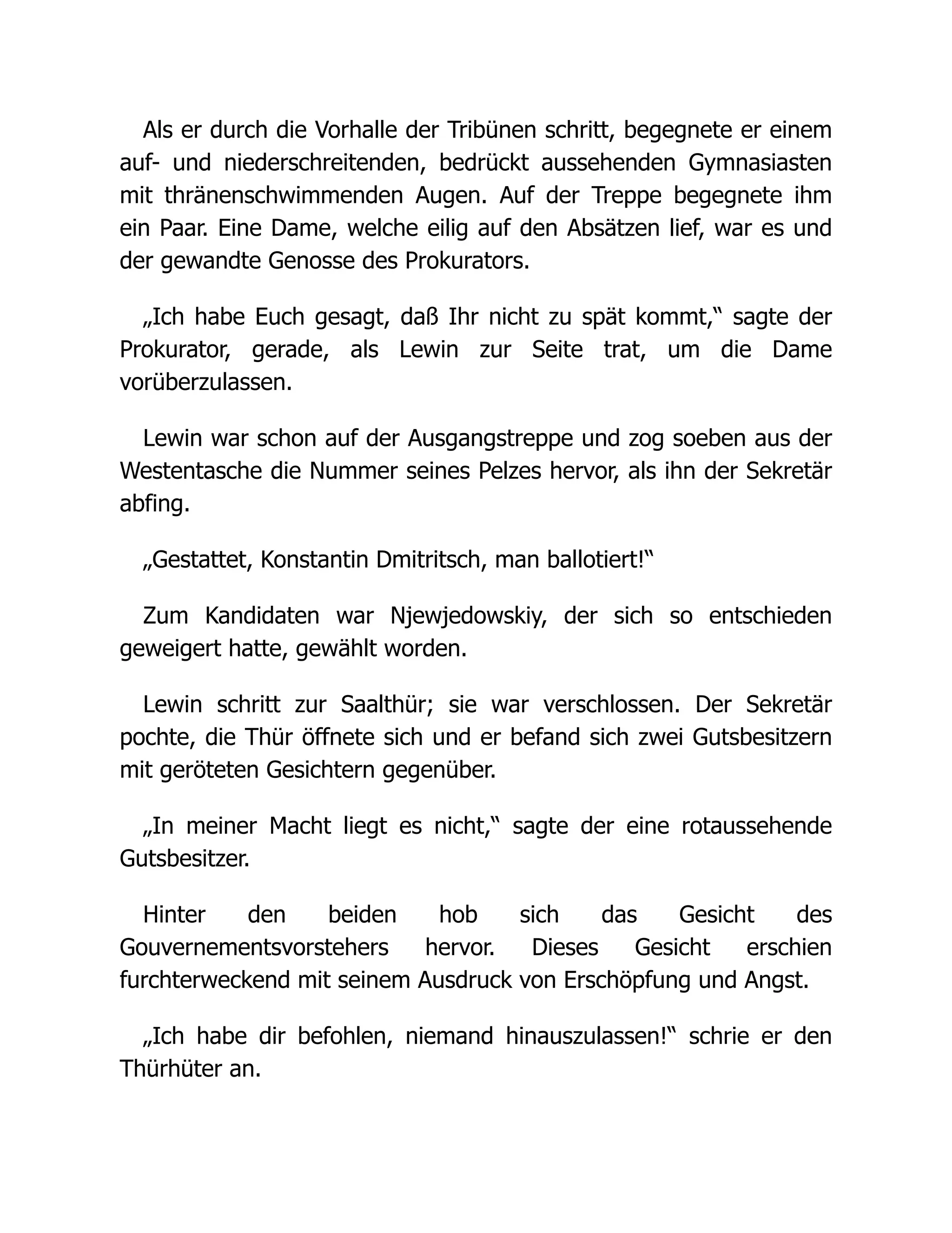 Als er durch die Vorhalle der Tribünen schritt, begegnete er einem
auf- und niederschreitenden, bedrückt aussehenden Gymnasiasten
mit thränenschwimmenden Augen. Auf der Treppe begegnete ihm
ein Paar. Eine Dame, welche eilig auf den Absätzen lief, war es und
der gewandte Genosse des Prokurators.
„Ich habe Euch gesagt, daß Ihr nicht zu spät kommt,“ sagte der
Prokurator, gerade, als Lewin zur Seite trat, um die Dame
vorüberzulassen.
Lewin war schon auf der Ausgangstreppe und zog soeben aus der
Westentasche die Nummer seines Pelzes hervor, als ihn der Sekretär
abfing.
„Gestattet, Konstantin Dmitritsch, man ballotiert!“
Zum Kandidaten war Njewjedowskiy, der sich so entschieden
geweigert hatte, gewählt worden.
Lewin schritt zur Saalthür; sie war verschlossen. Der Sekretär
pochte, die Thür öffnete sich und er befand sich zwei Gutsbesitzern
mit geröteten Gesichtern gegenüber.
„In meiner Macht liegt es nicht,“ sagte der eine rotaussehende
Gutsbesitzer.
Hinter den beiden hob sich das Gesicht des
Gouvernementsvorstehers hervor. Dieses Gesicht erschien
furchterweckend mit seinem Ausdruck von Erschöpfung und Angst.
„Ich habe dir befohlen, niemand hinauszulassen!“ schrie er den
Thürhüter an.
 