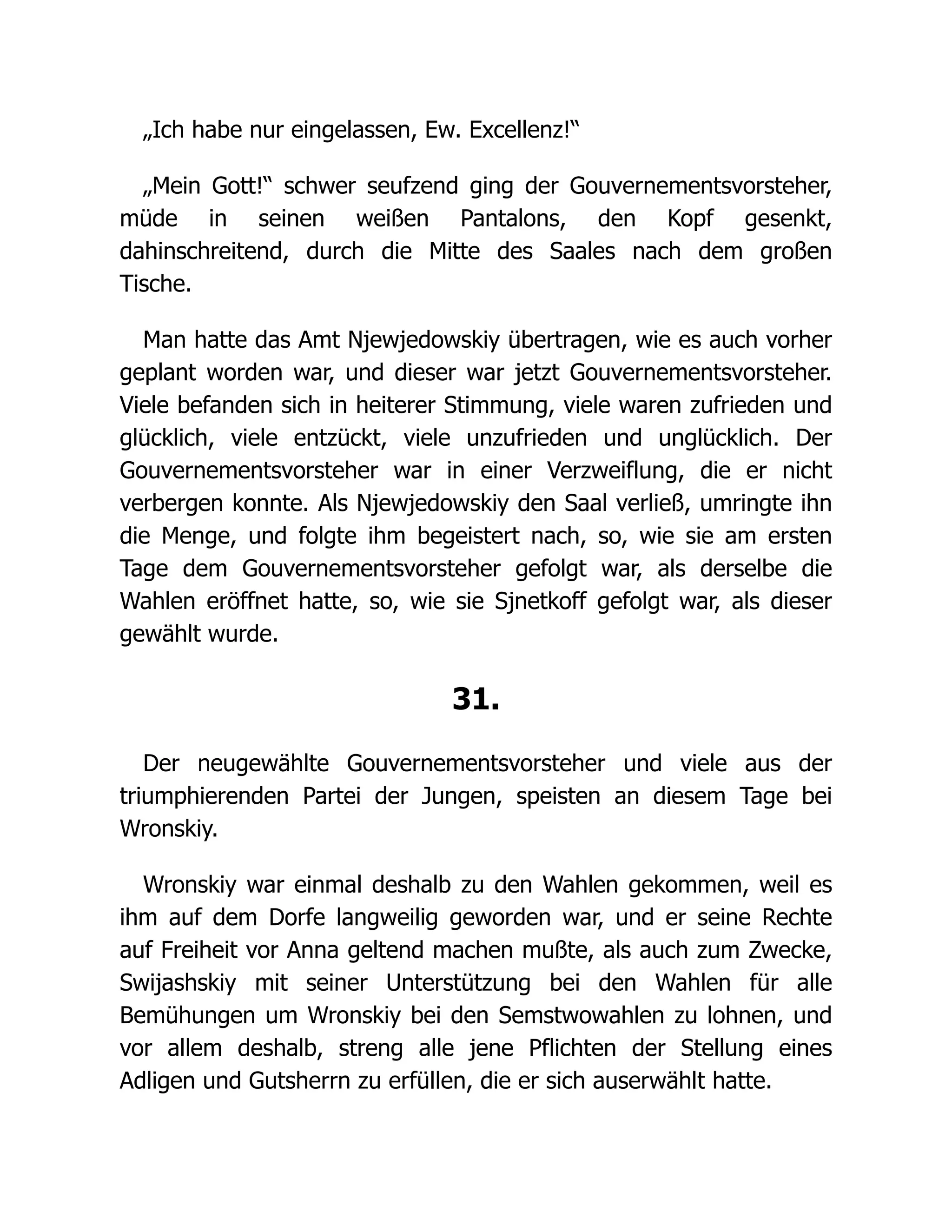 „Ich habe nur eingelassen, Ew. Excellenz!“
„Mein Gott!“ schwer seufzend ging der Gouvernementsvorsteher,
müde in seinen weißen Pantalons, den Kopf gesenkt,
dahinschreitend, durch die Mitte des Saales nach dem großen
Tische.
Man hatte das Amt Njewjedowskiy übertragen, wie es auch vorher
geplant worden war, und dieser war jetzt Gouvernementsvorsteher.
Viele befanden sich in heiterer Stimmung, viele waren zufrieden und
glücklich, viele entzückt, viele unzufrieden und unglücklich. Der
Gouvernementsvorsteher war in einer Verzweiflung, die er nicht
verbergen konnte. Als Njewjedowskiy den Saal verließ, umringte ihn
die Menge, und folgte ihm begeistert nach, so, wie sie am ersten
Tage dem Gouvernementsvorsteher gefolgt war, als derselbe die
Wahlen eröffnet hatte, so, wie sie Sjnetkoff gefolgt war, als dieser
gewählt wurde.
31.
Der neugewählte Gouvernementsvorsteher und viele aus der
triumphierenden Partei der Jungen, speisten an diesem Tage bei
Wronskiy.
Wronskiy war einmal deshalb zu den Wahlen gekommen, weil es
ihm auf dem Dorfe langweilig geworden war, und er seine Rechte
auf Freiheit vor Anna geltend machen mußte, als auch zum Zwecke,
Swijashskiy mit seiner Unterstützung bei den Wahlen für alle
Bemühungen um Wronskiy bei den Semstwowahlen zu lohnen, und
vor allem deshalb, streng alle jene Pflichten der Stellung eines
Adligen und Gutsherrn zu erfüllen, die er sich auserwählt hatte.
 