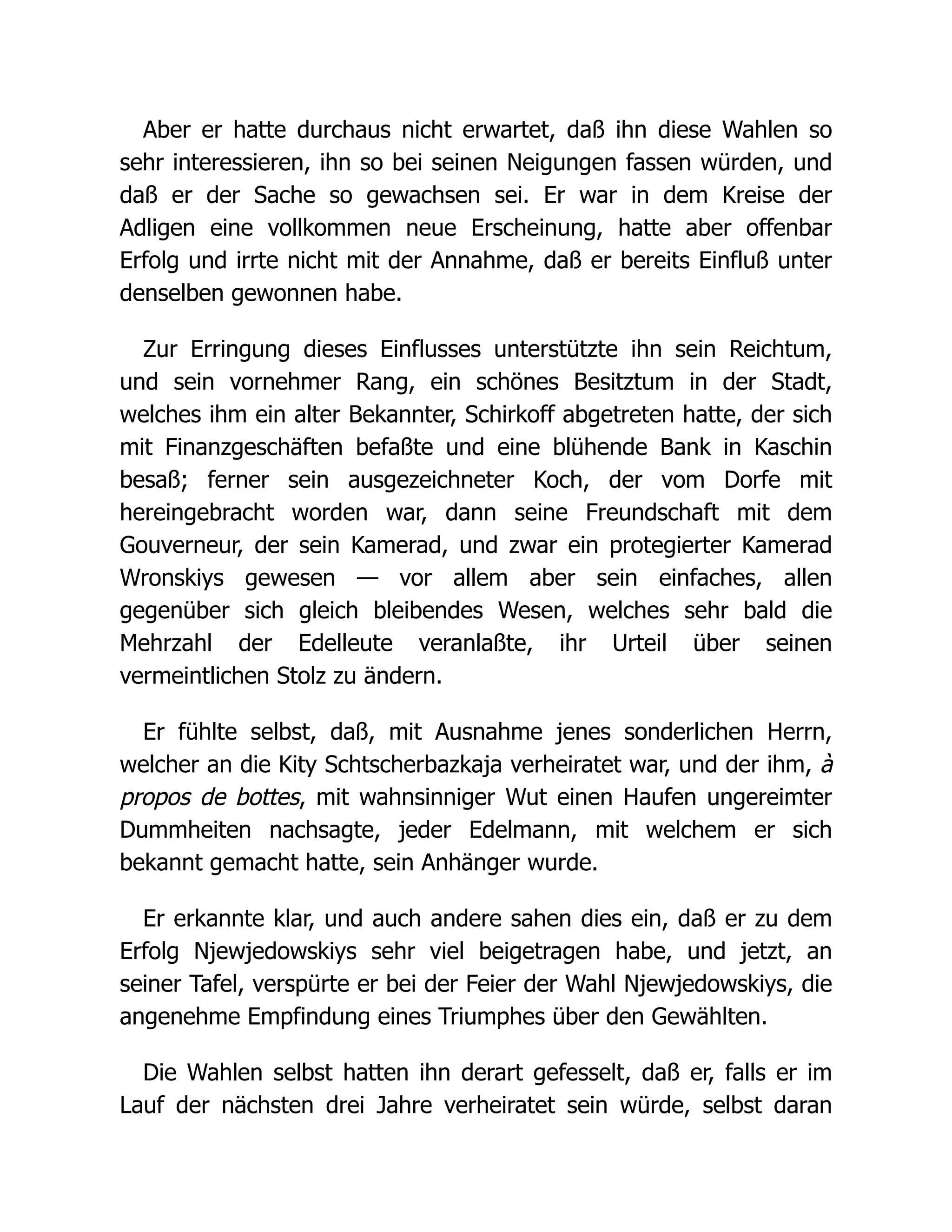 Aber er hatte durchaus nicht erwartet, daß ihn diese Wahlen so
sehr interessieren, ihn so bei seinen Neigungen fassen würden, und
daß er der Sache so gewachsen sei. Er war in dem Kreise der
Adligen eine vollkommen neue Erscheinung, hatte aber offenbar
Erfolg und irrte nicht mit der Annahme, daß er bereits Einfluß unter
denselben gewonnen habe.
Zur Erringung dieses Einflusses unterstützte ihn sein Reichtum,
und sein vornehmer Rang, ein schönes Besitztum in der Stadt,
welches ihm ein alter Bekannter, Schirkoff abgetreten hatte, der sich
mit Finanzgeschäften befaßte und eine blühende Bank in Kaschin
besaß; ferner sein ausgezeichneter Koch, der vom Dorfe mit
hereingebracht worden war, dann seine Freundschaft mit dem
Gouverneur, der sein Kamerad, und zwar ein protegierter Kamerad
Wronskiys gewesen — vor allem aber sein einfaches, allen
gegenüber sich gleich bleibendes Wesen, welches sehr bald die
Mehrzahl der Edelleute veranlaßte, ihr Urteil über seinen
vermeintlichen Stolz zu ändern.
Er fühlte selbst, daß, mit Ausnahme jenes sonderlichen Herrn,
welcher an die Kity Schtscherbazkaja verheiratet war, und der ihm, à
propos de bottes, mit wahnsinniger Wut einen Haufen ungereimter
Dummheiten nachsagte, jeder Edelmann, mit welchem er sich
bekannt gemacht hatte, sein Anhänger wurde.
Er erkannte klar, und auch andere sahen dies ein, daß er zu dem
Erfolg Njewjedowskiys sehr viel beigetragen habe, und jetzt, an
seiner Tafel, verspürte er bei der Feier der Wahl Njewjedowskiys, die
angenehme Empfindung eines Triumphes über den Gewählten.
Die Wahlen selbst hatten ihn derart gefesselt, daß er, falls er im
Lauf der nächsten drei Jahre verheiratet sein würde, selbst daran
 
