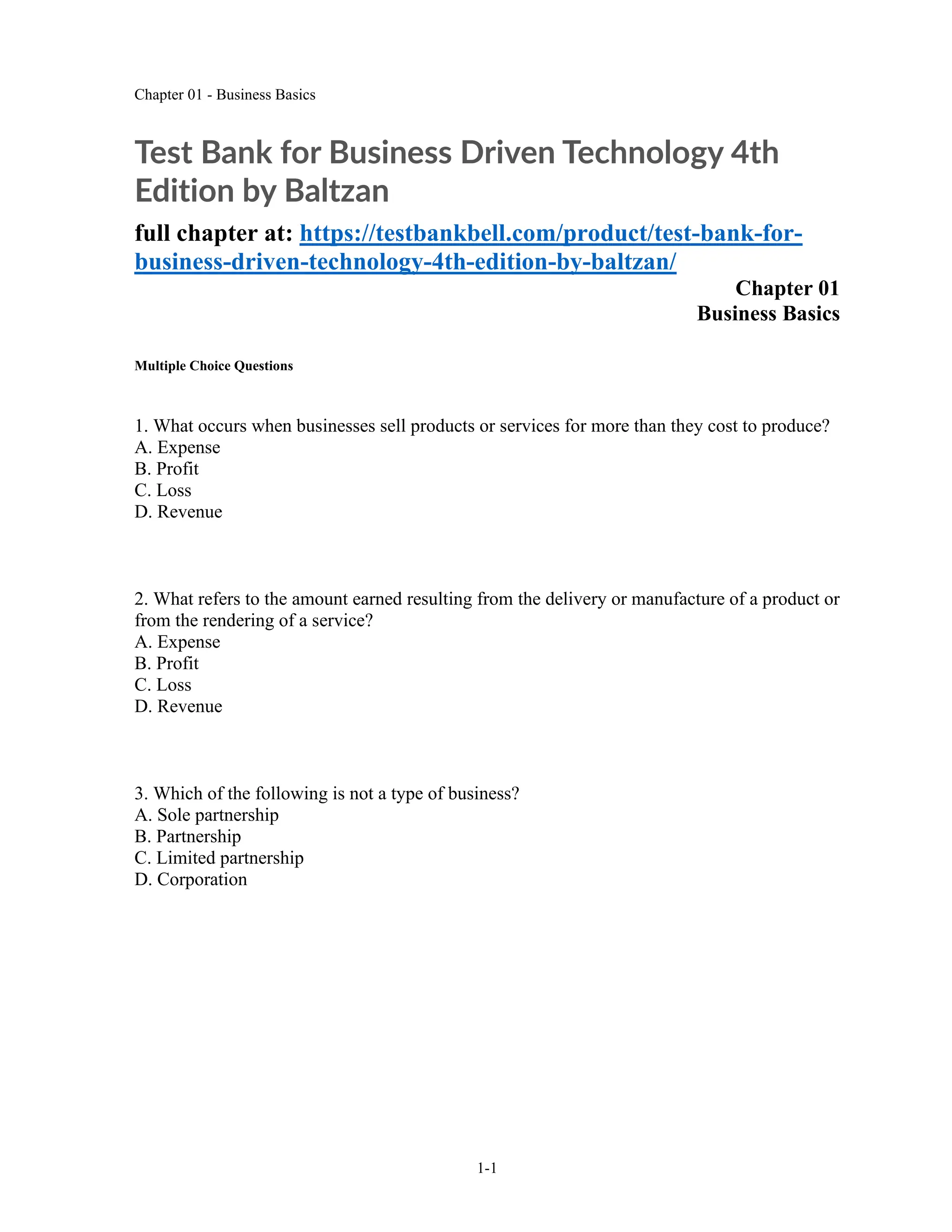 Chapter 01 - Business Basics
1-1
Test Bank for Business Driven Technology 4th
Edition by Baltzan
full chapter at: https://testbankbell.com/product/test-bank-for-
business-driven-technology-4th-edition-by-baltzan/
Chapter 01
Business Basics
Multiple Choice Questions
1. What occurs when businesses sell products or services for more than they cost to produce?
A. Expense
B. Profit
C. Loss
D. Revenue
2. What refers to the amount earned resulting from the delivery or manufacture of a product or
from the rendering of a service?
A. Expense
B. Profit
C. Loss
D. Revenue
3. Which of the following is not a type of business?
A. Sole partnership
B. Partnership
C. Limited partnership
D. Corporation
 