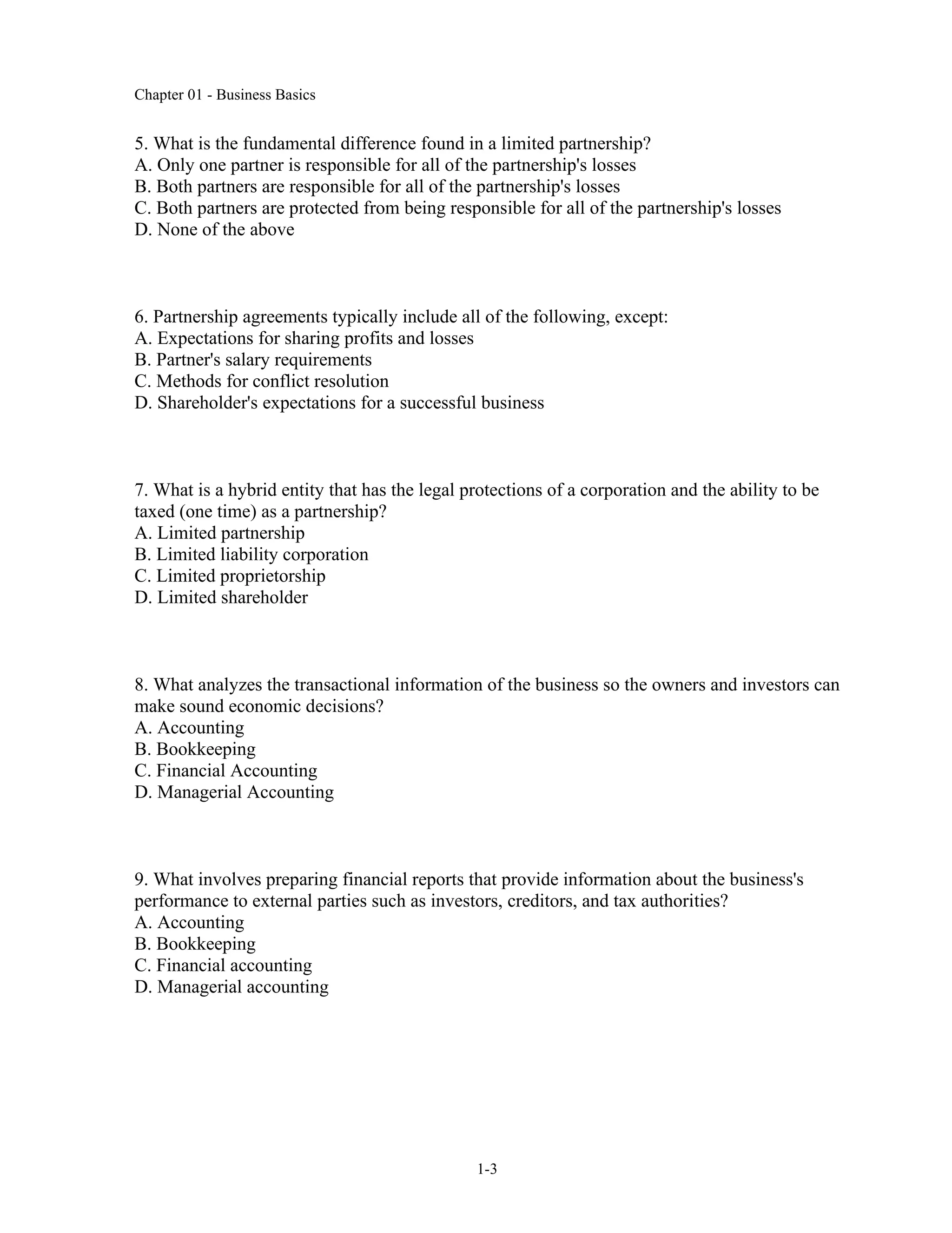 Chapter 01 - Business Basics
1-3
5. What is the fundamental difference found in a limited partnership?
A. Only one partner is responsible for all of the partnership's losses
B. Both partners are responsible for all of the partnership's losses
C. Both partners are protected from being responsible for all of the partnership's losses
D. None of the above
6. Partnership agreements typically include all of the following, except:
A. Expectations for sharing profits and losses
B. Partner's salary requirements
C. Methods for conflict resolution
D. Shareholder's expectations for a successful business
7. What is a hybrid entity that has the legal protections of a corporation and the ability to be
taxed (one time) as a partnership?
A. Limited partnership
B. Limited liability corporation
C. Limited proprietorship
D. Limited shareholder
8. What analyzes the transactional information of the business so the owners and investors can
make sound economic decisions?
A. Accounting
B. Bookkeeping
C. Financial Accounting
D. Managerial Accounting
9. What involves preparing financial reports that provide information about the business's
performance to external parties such as investors, creditors, and tax authorities?
A. Accounting
B. Bookkeeping
C. Financial accounting
D. Managerial accounting
 