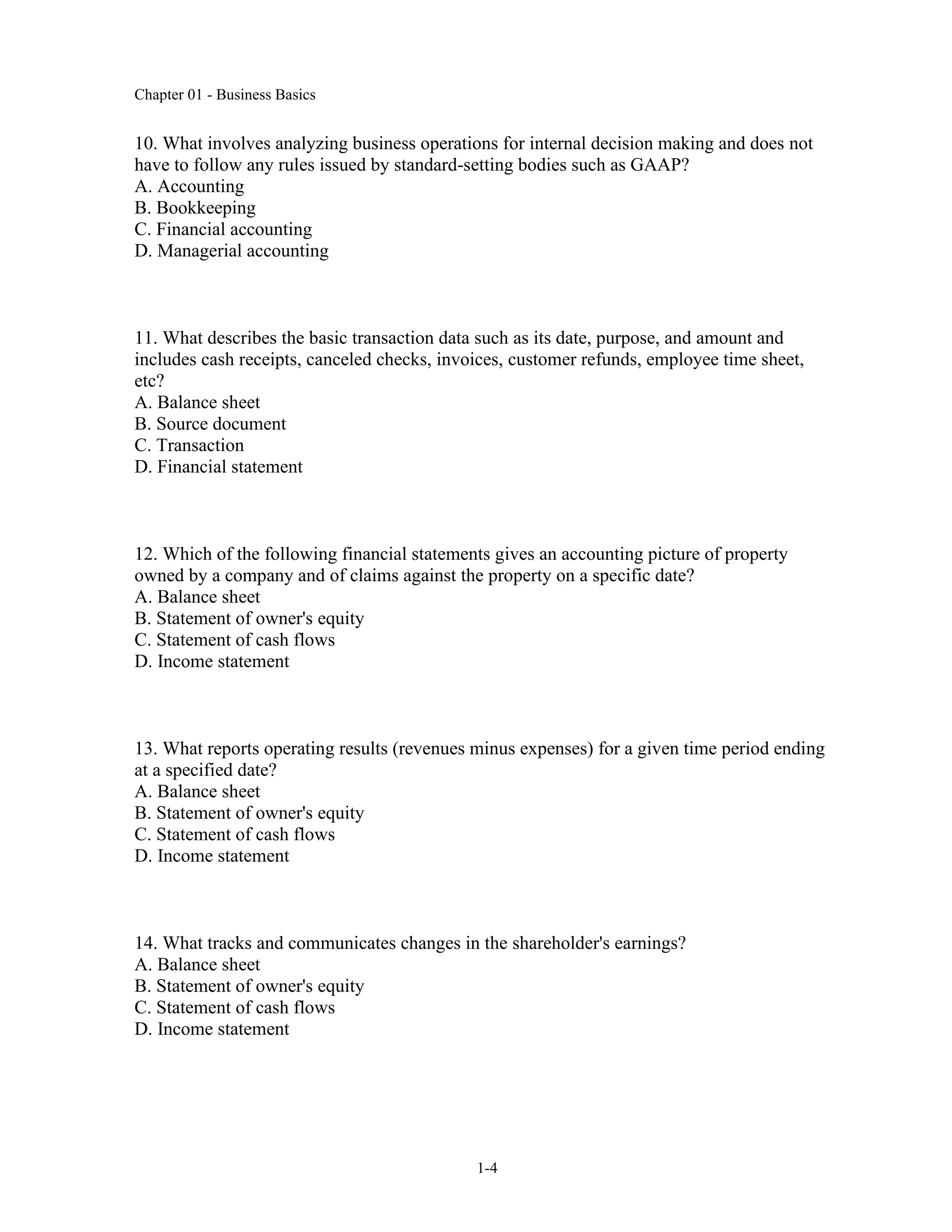 Chapter 01 - Business Basics
1-4
10. What involves analyzing business operations for internal decision making and does not
have to follow any rules issued by standard-setting bodies such as GAAP?
A. Accounting
B. Bookkeeping
C. Financial accounting
D. Managerial accounting
11. What describes the basic transaction data such as its date, purpose, and amount and
includes cash receipts, canceled checks, invoices, customer refunds, employee time sheet,
etc?
A. Balance sheet
B. Source document
C. Transaction
D. Financial statement
12. Which of the following financial statements gives an accounting picture of property
owned by a company and of claims against the property on a specific date?
A. Balance sheet
B. Statement of owner's equity
C. Statement of cash flows
D. Income statement
13. What reports operating results (revenues minus expenses) for a given time period ending
at a specified date?
A. Balance sheet
B. Statement of owner's equity
C. Statement of cash flows
D. Income statement
14. What tracks and communicates changes in the shareholder's earnings?
A. Balance sheet
B. Statement of owner's equity
C. Statement of cash flows
D. Income statement
 