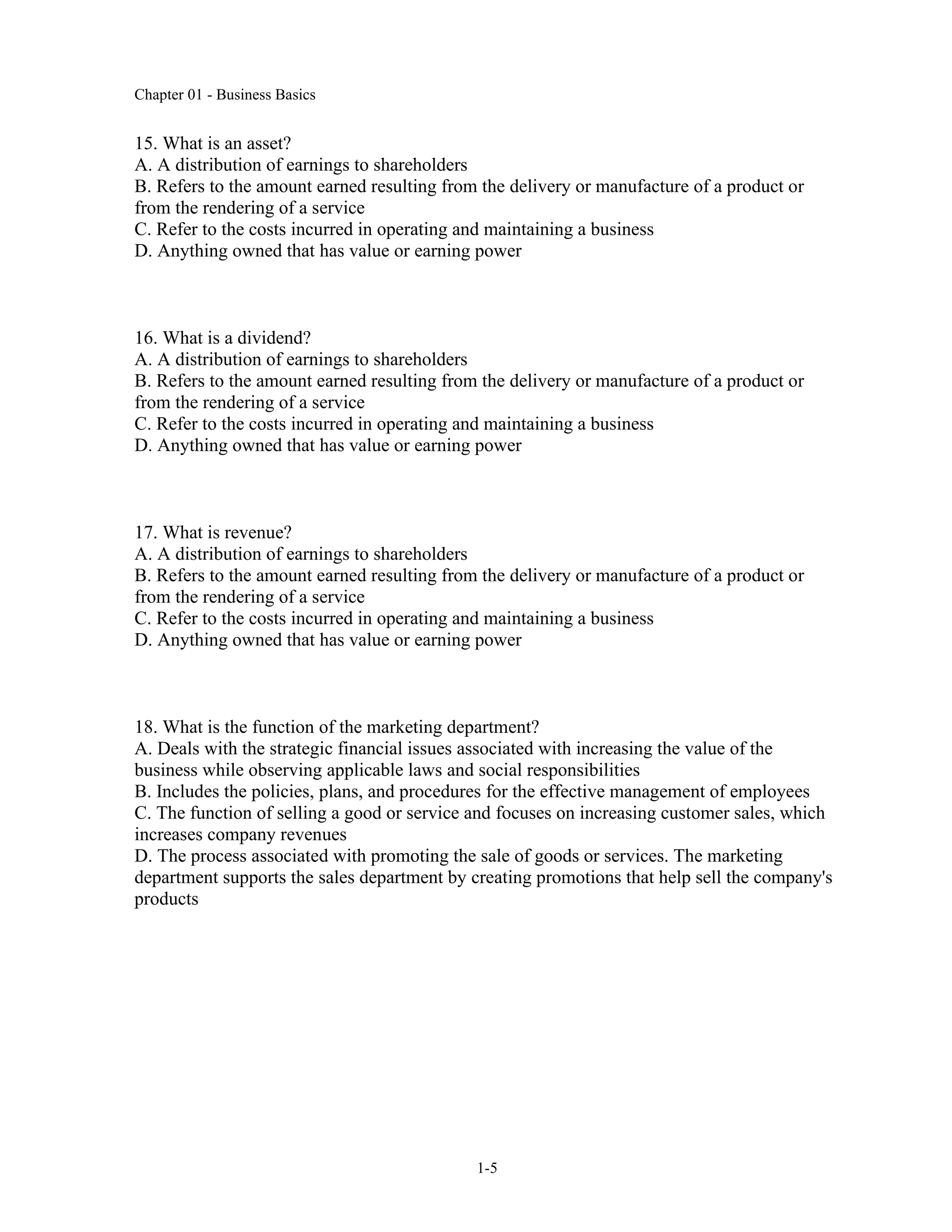 Chapter 01 - Business Basics
1-5
15. What is an asset?
A. A distribution of earnings to shareholders
B. Refers to the amount earned resulting from the delivery or manufacture of a product or
from the rendering of a service
C. Refer to the costs incurred in operating and maintaining a business
D. Anything owned that has value or earning power
16. What is a dividend?
A. A distribution of earnings to shareholders
B. Refers to the amount earned resulting from the delivery or manufacture of a product or
from the rendering of a service
C. Refer to the costs incurred in operating and maintaining a business
D. Anything owned that has value or earning power
17. What is revenue?
A. A distribution of earnings to shareholders
B. Refers to the amount earned resulting from the delivery or manufacture of a product or
from the rendering of a service
C. Refer to the costs incurred in operating and maintaining a business
D. Anything owned that has value or earning power
18. What is the function of the marketing department?
A. Deals with the strategic financial issues associated with increasing the value of the
business while observing applicable laws and social responsibilities
B. Includes the policies, plans, and procedures for the effective management of employees
C. The function of selling a good or service and focuses on increasing customer sales, which
increases company revenues
D. The process associated with promoting the sale of goods or services. The marketing
department supports the sales department by creating promotions that help sell the company's
products
 