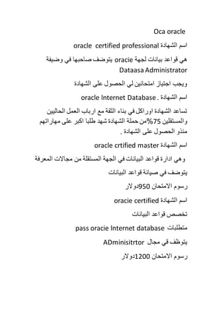 Oca oracle
‫الشهادة‬ ‫اسم‬oracle certified professional
‫لجهة‬ ‫بيانات‬ ‫قواعد‬ ‫هي‬oracie‫وضيفة‬ ‫في‬ ‫صاحبها‬ ‫يتوضف‬
DataasaAdministrator
‫الشهادة‬ ‫على‬ ‫الحصول‬ ‫لي‬ ‫امتحانين‬ ‫اجتياز‬ ‫ويجب‬
‫الشهادة‬ ‫اسم‬oracle lnternet Database.
‫الحاليين‬ ‫العمل‬ ‫ارباب‬ ‫مع‬ ‫الثقة‬ ‫بناء‬ ‫في‬ ‫اوراكل‬ ‫الشهادة‬ ‫تساعد‬
‫والمستقلين‬75%‫الشهادة‬ ‫حملة‬ ‫من‬‫مهاراتهم‬ ‫على‬ ‫اكبر‬ ‫طلبا‬ ‫شهد‬
. ‫الشهادة‬ ‫على‬ ‫الحصول‬ ‫منذو‬
‫الشهادة‬ ‫اسم‬oracle crtified master
‫المعرفة‬ ‫مجاالت‬ ‫من‬ ‫المستقلة‬ ‫الجهة‬ ‫في‬ ‫البيانات‬ ‫قواعد‬ ‫ادارة‬ ‫وهي‬
‫ق‬ ‫صيانة‬ ‫في‬ ‫يتوضف‬‫البيانات‬ ‫واعد‬
‫االمتحان‬ ‫رسوم‬950‫دوالر‬
‫الشهادة‬ ‫اسم‬oracie certified
‫البيانات‬ ‫قواعد‬ ‫تخصص‬
‫متطلبات‬pass oracie lnternet database
‫مجال‬ ‫قي‬ ‫يتوظف‬ADminisitrtor
‫االمتحان‬ ‫رسوم‬1200‫دوالر‬
 